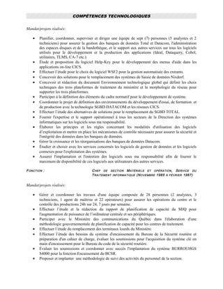 COMPÉTENCES TECHNOLOGIQUES
Mandat/projets réalisés:
• Planifier, coordonner, superviser et diriger une équipe de sept (7) personnes (5 analystes et 2
techniciens) pour assurer la gestion des banques de données Total et Datacom, l'administration
des espaces disques et de la bandothèque, et le support aux autres services sur tous les logiciels
utilisés pour le développement et la production des applications (Ideal, Dataquery, Cobol,
utilitaires, TLMS, CA-7 etc.).
• Étude et proposition du logiciel Help-Key pour le développement des menus d'aide dans les
applications on-line CICS.
• Effectuer l’étude pour le choix du logiciel WSF2 pour la gestion automatisée des extrants.
• Concevoir des solutions pour le remplacement des systèmes de Saisie de données Nixdorf.
• Concevoir et rédaction du document Environnement technologique global qui définit les choix
techniques des trois plateformes de traitement du ministère et la morphologie du réseau pour
supporter les trois plateformes.
• Participer à la définition des éléments du cadre normatif pour le développement de système.
• Coordonner le projet de définition des environnements du développement d'essai, de formation et
de production avec la technologie SGBD DATACOM et les réseaux CICS.
• Effectuer l’étude des alternatives de solutions pour le remplacement du SGBD TOTAL.
• Fournir l'expertise et le support opérationnel à tous les secteurs de la Direction des systèmes
informatiques sur les logiciels sous ma responsabilité.
• Élaborer les principes et les règles concernant les modalités d'utilisation des logiciels
d’exploitation et mettre en place les mécanismes de contrôle nécessaire pour assurer la sécurité et
l'intégrité des données dans les banques de données.
• Gérer la croissance et les réorganisations des banques de données Datacom.
• Étudier et choisir avec les services concernés les logiciels de gestion de données et les logiciels
connexes pour l'exploitation des systèmes.
• Assurer l'implantation et l'entretien des logiciels sous ma responsabilité afin de fournir le
maximum de disponibilité de ces logiciels aux utilisateurs des autres services.
FONCTION : CHEF DE SECTION MATÉRIELS ET OPÉRATION, SERVICE DU
TRAITEMENT INFORMATIQUE (NOVEMBRE 1985 À FÉVRIER 1987)
Mandat/projets réalisés:
• Gérer et coordonner les travaux d'une équipe composée de 28 personnes (2 analystes, 3
techniciens, 1 agent de maîtrise et 22 opérateurs) pour assurer les opérations du centre et le
contrôle des productions 24h sur 24, 7 jours par semaine.
• Effectuer l’étude et la rédaction du rapport de planification de capacité du MJQ pour
l'augmentation de puissance de l’ordinateur centrale et ses périphériques.
• Participer avec le Ministère des communications du Québec dans l'élaboration d'une
méthodologie gouvernementale de planification de capacité pour les centres de traitement.
• Effectuer l’étude du remplacement des terminaux lourds du Ministère.
• Effectuer l’étude des besoins du système d'encaissement du Bureau de la Sécurité routière et
préparation d'un cahier de charge, évaluer les soumissions pour l'acquisition du système clé en
main d'encaissement pour le Bureau du code de la sécurité routière.
• Évaluer les soumissions et coordonner avec succès l'implantation du système BURROUHGS
S4000 pour la fonction Encaissement du BCSR.
• Proposer et implanter une méthodologie de suivi des activités du personnel de la section.
 