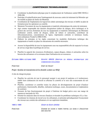 COMPÉTENCES TECHNOLOGIQUES
• Coordonner la planification physique pour le remplacement de l'ordinateur central IBM 3081K à
3090-200.
• Participer à la planification pour l'aménagement du nouveau centre de traitement du Ministère qui
fut installé au palais de Justice de Montréal.
• Coordination de l'implantation de logiciel de cédule automatique des travaux et établir un plan de
formation pour les opérateurs au contrôle.
• Maintenir l'inventaire de tous les équipements et matériels informatiques du centre de traitement.
• Agir comme responsable des dossiers d'acquisition (cahier de charges, devis technique) et la
gestion des services d'entretien de tous les équipements et matériels informatiques du Ministère
(ordinateur central, unités de disques, unités de rubans et cartouches, contrôleurs de
télécommunications, concentrateurs de lignes, imprimantes centrales et terminaux lourds,
mini-ordinateurs Nixdorf et IBM-8100).
• Élaborer les principes et les règles concernant les modalités d'utilisation technique des
équipements et mettre en place les mécanismes de contrôle nécessaire.
• Assurer la disponibilité de tous les équipements sous ma responsabilité afin de respecter le niveau
de service exigé dans la politique de service.
• Planifier la capacité des ressources d'ordinateurs, espace-disques, rubans et cartouches selon les
besoins des utilisateurs et la croissance dans l'utilisation de ces ressources.
OCTOBRE 1984 À OCTOBRE 1985 SOCIÉTÉ GRICS (GESTION DU RÉSEAU INFORMATIQUE DES
COMMISSIONS SCOLAIRES)
FONCTION: CHEF DE PROJET
Projet : Système de transmission de la clientèle scolaire au MEQ
A titre de chargé de projet,
• Planifier les activités de tout le personnel assigné à son projet (4 analystes et 6 techniciens),
établir leurs échéanciers de travail et effectuer le contrôle et le suivi des avancements de son
équipe.
• Planifier, coordonner et contrôler toutes les phases de développements du projet (l'analyse
préliminaire, fonctionnelle, détaillée, réalisation technique, essais, documentation et implantation
du système).
• S'assurer du bon fonctionnement du projet à l'intérieur du budget prévu avec une marge de
manœuvre maximale de 10%.
• Orienter les analystes dans les travaux d'analyse et résoudre les problèmes techniques s'il y a lieu.
• Coordonner les réunions de travail avec les utilisateurs, et présenter périodiquement l'avancement
des travaux aux comités des utilisateurs et à ses supérieurs immédiats.
1983 À 1984 CÉGEP DE SAINT-JÉRÔME
FONCTION: CHARGÉ DE COURS À TEMPS PARTIEL (LE SOIR) À L'ÉDUCATION
DES ADULTES
 