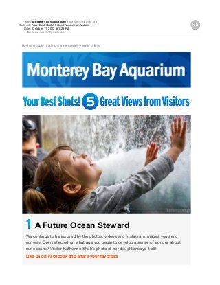 From: Monterey Bay Aquarium aquarium@mbayaq.org
Subject: Your Best Shots! 5 Great Views from Visitors
Date: October 11, 2013 at 1:25 PM
To: laura.veazie@gmail.com
Having trouble reading this message? View it online.
A Future Ocean Steward
We continue to be inspired by the photos, videos and Instagram images you send
our way. Ever reflected on what age you begin to develop a sense of wonder about
our oceans? Visitor Katherine Shah's photo of her daughter says it all!
Like us on Facebook and share your favorites
 