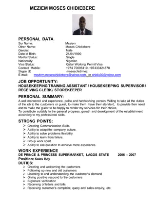 MEZIEM MOSES CHIDIEBERE
PERSONAL DATA
Sur Name: Meziem
Other Name: Moses Chidiebere
Gender: Male
Date of Birth: 24/04/1990
Marital Status: Single
Nationality: Nigerian
Visa Status: Qatar Working Permit Visa
Contact Mobile: +974 70096419, +97433424878
Skype I.D moseschidimez
E-mail: meziem.moseschidiebere@yahoo.com. or chidix30@yahoo.com
JOB OPPORTUNITY:
HOUSEKEEPING TRAINING ASSISTANT / HOUSEKEEPING SUPERVISOR/
RECEIVING CLERK / STOREKEEPER
PERSONAL SUMMARY:
A well mannered and experience, polite and hardworking person. Willing to take all the duties
of the job to the customers or guest, to make them have their standard, to provide their need
and to make the guest to be happy to render my services for their choice,
To contribute suitably to the general progress, growth and development of the establishment
according to my professional skills.
STRONG POINTS:
 Greeting Communication Skills.
 Ability to adapt the company culture.
 Ability to solve problems flexibility.
 Ability to learn from failure.
 Group work spirit.
 Ability to ask question to achieve more experience.
WORK EXPERIENCE
DE PRINCE & PRINCESS SUPERMARKET, LAGOS STATE 2006 – 2007
Position: Sales Boy
DUTIES:
 Greeting and welcoming the customers
 Following up new and old customers
 Listening to and understanding the customer’s demand
 Giving positive respond to the customers
 Signature verification
 Receiving of letters and bills
 Receiving customer’s complaint, query and sales enquiry, etc
 