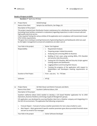 7588313319  zan350@gmail.com
Details of Projects in IGATE
Duration: 8th
April 2013-Till Date
01 Project Name SDGE(Testing)
Name of the Client Sempra Gas and Electric, San Diego, US
Description of the project :
This project required basic Distribution System maintenance for a distribution and transmission facilities
(excluding those facilities contained in a substation) regarding inspections in order to ensure safe and
high-quality electrical service.
It also required Testing the various entities of the application are in compliance with Government Issued
CPUC GO165 requirements.
This gave rise to testing an existing framework of generating Reports and Dashboards which are used
by the higher management to ensure all compliances are taken care of.
Your Role in the project : Senior Test Engineer
Responsibility : 1. Requirement Analysis
2. Preparing project related documents
3. Analyzing and correcting BRDs for Business
4. Building of test cases using existing BRDs, STD Checklist
and security roles Documents.
5. Testing the STD Checklist, BRD and Security Scripts against
Existing reports and dashboards.
6. Logging Defects and Ensuring their Closure.
7. Tracking the progress of the application with respect to
Stakeholders and Developers meeting requirements on
time
Duration of the Project : From : July 2015 To : Till Date
Software : HP-QC
02 Project Name SA Web Viewer and District Forecasts and Alerts
Name of the Client Southern California Edison, USA
Description of the project
Southern California Edison (SCE) needed to develop a GIS based Weather application for its GRID
Operations, Business Resiliency and Energy Supply & Management groups.
GIS application was developed by sourcing Weather data from a Weather company and integrating it in
the SCE GIS environment. The application had following components:
1. Forecast Report – Forecast of various weather parameters for next 3 days emailed to users
2. Alert Report – Alerts generated if specific weather parameter goes above provided threshold values
and sent as email & Text messages.
Your Role in the project : Senior Software Developer
 