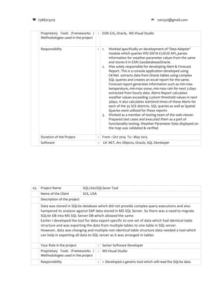 7588313319  zan350@gmail.com
Proprietary Tools /Frameworks /
Methodologies used in the project
: ESRI GIS, Oracle, MS Visual Studio
Responsibility : 1. Worked specifically on development of ‘Data Adapter’
module which queries WSI DATA CLOUD API, parses
information for weather parameter values from the same
and stores it in ESRI Geodatabase/Oracle.
2. Was solely responsible for developing Alert & Forecast
Report. This is a console application developed using
C#.Net extracts data from Oracle tables using complex
SQL queries and creates an excel report for the same.
Forecast report generates information such as min-max
temperature, min-max snow, min-max rain for next 3 days
extracted from hourly data. Alerts Report calculates
weather values exceeding custom threshold values in next
3days. It also calculates start/end times of these Alerts for
each of the 35 SCE districts. SQL queries as well as Spatial
Queries were utilized for these reports
3. Worked as a member of testing team of the web viewer.
Prepared test cases and executed them as a part of
functionality testing. Weather Parameter Data displayed on
the map was validated & verified
Duration of the Project : From : Oct 2014 To : May 2015
Software : C# .NET, Arc Objects, Oracle, SQL Developer
03 Project Name SQLLite2SQLSever Tool
Name of the Client SCE, USA
Description of the project
Data was stored in SQLite database which did not provide complex query executions and also
hampered its analysis against SAP data stored in MS SQL Server. So there was a need to migrate
SQLite DB into MS SQL Server DB which allowed the same.
Earlier I developed the tool for data export specific to one set of data which had identical table
structure and was exporting the data from multiple tables to one table in SQL server.
However, data was changing and multiple non-identical table structure data needed a tool which
can help in exporting all data to SQL server as it was arranged in tables
Your Role in the project : Senior Software Developer
Proprietary Tools /Frameworks /
Methodologies used in the project
: MS Visual Studio
Responsibility : 1. Developed a generic tool which will read the SQLite data
 
