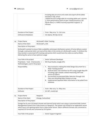 7588313319  zan350@gmail.com
including data structure and create and export all the tables
and data in SQL server.
2.Made the tool configurable for including tables and columns
3. From performance point of view I tested around 4.5 GB
SQLite data (11.2 million records) exported in approx. 15
minutes.
Duration of the Project : From : May 2014 To : Oct 2014
Software & Databases : C#, SQLite, MS SQL Server
04 Project Name McDonald’s Rider Tracking
Name of the Client McDonald’s, USA
Description of the project
McDonald’s wanted to ensure Rider availability and proper distribution system of home delivery system
through a web portal which can track all the riders in the vicinity of a McDonald’s outlet. To Achieve this
they wanted a customized GPS tracking web portal which would track the orders as well as Riders
delivering the same to have optimum usage
Your Role in the project : Senior Software Developer
Proprietary Tools /Frameworks /
Methodologies used in the project
: MS Visual Studio, Google APIs
Responsibility : 1. Was involved in making the Initial Design Document for a
Rider Tracking System.
2. Built the basic User Interface for RTS using Google Map API
including Login module created interacting with web
service of Client’s
3. Successfully Incorporated Rider Selection through Grid-
View and refreshing Rider Position on map
4. Implemented Separate Rider Information to be pulled from
database.
Duration of the Project : From : Mar 2014 To : May 2014
Software : C# .NET, JavaScript
05 Project Name NeapolJS
Name of the Client Orange, Switzerland
Description of the project
Orange has its own GIS based Intranet and internet Portal which was using a customized Web Content
Management System from Tydac known as ‘NeapolJS’. The System was hosted on an application server
which was in turn getting inputs from a Data Center Server. Data in different formats was converted to
required GIS format and consumed by GIS System
Your Role in the project : Senior Support Engineer
 