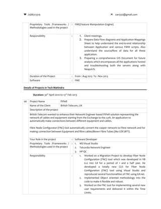 7588313319  zan350@gmail.com
Proprietary Tools /Frameworks /
Methodologies used in the project
: FME(Feature Manipulation Engine)
Responsibility : 1. Client meetings.
2. Prepare Data Flow diagrams and Application Mappings
Sheet to help understand the end-to-end relationship
between Application and various FMW scripts. Also
understand the source/flow of data for all these
application.
3. Preparing a comprehensive GIS Document for future
analysis which encompasses all the applications hosted
and troubleshooting both the servers along with
NeapolJS.
Duration of the Project : From : Aug 2013 To : Nov 2013
Software : FME
Details of Projects in Tech Mahindra
Duration: 30th
April 2010 to 13th
Feb 2013
06 Project Name PIPeR
Name of the Client British Telecom, UK
Description of the project
British Telecom wanted to enhance their Network Engineer based PIPeR solution representing the
network of cables and equipment starting from the Exchange to the curb. An application to
automatically make connections between different equipment and cables.
Fibre Node Configurator (FNC) tool automatically convert the copper network to Fibre network and for
making connection between Equipment and fibre cables/Blown Fibre Tubes (like COF,BFT).
Your Role in the project : Software Developer
Proprietary Tools /Frameworks /
Methodologies used in the project
: 1. MS Visual Studio
2. Telcordia Network Engineer
3. HP-QC
Responsibility : 1. Worked on a Migration Project to develop Fiber Node
Configuration (FNC) tool which was developed in VB
6.0 into C# for a period of 1 and a half year. He
developed a totally new GUI for Fiber Node
Configuration (FNC) tool using Visual Studio and
reproduced several functionalities of FNC using C#.net.
2. Implemented Object oriented methodology into the
code to make it flexible and robust.
3. Worked on the FNC tool for implementing several new
user requirements and delivered it within the Time
Limits.
 