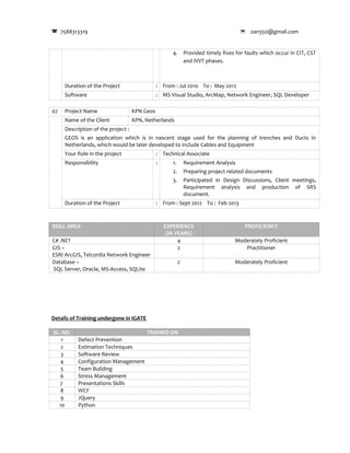7588313319  zan350@gmail.com
4. Provided timely fixes for faults which occur in CIT, CST
and IVVT phases.
Duration of the Project : From : Jul 2010 To : May 2012
Software : MS Visual Studio, ArcMap, Network Engineer, SQL Developer
07 Project Name KPN Geos
Name of the Client KPN, Netherlands
Description of the project :
GEOS is an application which is in nascent stage used for the planning of trenches and Ducts in
Netherlands, which would be later developed to include Cables and Equipment
Your Role in the project : Technical Associate
Responsibility : 1. Requirement Analysis
2. Preparing project related documents
3. Participated in Design Discussions, Client meetings,
Requirement analysis and production of SRS
document.
Duration of the Project : From : Sept 2012 To : Feb 2013
SKILL AREA EXPERIENCE
(IN YEARS)
PROFICIENCY
C# .NET 4 Moderately Proficient
GIS –
ESRI ArcGIS, Telcordia Network Engineer
2 Practitioner
Database –
SQL Server, Oracle, MS-Access, SQLite
2 Moderately Proficient
Details of Training undergone in IGATE
SL. NO. TRAINED ON
1 Defect Prevention
2 Estimation Techniques
3 Software Review
4 Configuration Management
5 Team Building
6 Stress Management
7 Presentations Skills
8 WCF
9 JQuery
10 Python
 