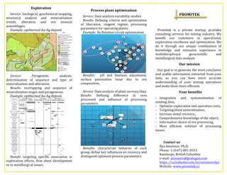 Exploration	
  	
  
Service:	
  Geological,	
  geochemical	
  mapping,	
  
structural	
   analysis	
   and	
   mineralization	
  
trends,	
   alteration	
   and	
   ore	
   mineral	
  
assemblages.	
  	
  
Example:	
  epithermal	
  Au-­‐Ag	
  deposit	
  	
  
	
  
Service:	
   Paragenetic	
   analysis:	
  	
  
determination	
   of	
   sequence	
   and	
   type	
   of	
  
mineralization	
  and	
  alteration.	
  	
  	
  
Results:	
   overlapping	
   and	
   sequence	
   of	
  
mineralization	
  stages	
  and	
  parageneses.	
  	
  	
  
Example:	
  epithermal	
  Au-­‐Ag	
  deposit	
  	
  
	
  
Benefit:	
   targeting	
   specific	
   association	
   in	
  
exploration	
  efforts,	
  flow	
  sheet	
  development	
  
or	
  in	
  metallurgical	
  issues.	
  	
  	
  
	
  
Process	
  plant	
  optimization	
  
Service:	
  Data	
  analysis	
  variability	
  studies	
  	
  
Results:	
   Defining	
   criteria	
   and	
   optimization	
  
of	
   liberation,	
   reagent	
   regime,	
   processing	
  
parameters	
  for	
  operating	
  plants;	
  	
  
Example:	
  Au	
  flotation	
  circuit	
  optimization	
  	
  
	
  
Benefits:	
   	
   pH	
   and	
   fineness	
   adjustment,	
  
surface	
   passivation	
   issue	
   due	
   to	
   ore	
  
composition.	
  	
  
	
  
Service:	
  Data	
  analysis	
  of	
  plant	
  surveys/data	
  	
  
Results:	
   Defining	
   difference	
   in	
   ores	
  
processed	
   and	
   influence	
   of	
   processing	
  
parameters.	
  	
  
	
  
Benefits:	
   characterize	
   behavior	
   of	
   each	
  
group,	
  define	
  key	
  influences	
  on	
  recovery	
  and	
  
distinguish	
  optimum	
  process	
  parameters.	
  	
  
	
  
	
  
PROMITEK	
  
	
  
	
  
Promitek	
   is	
   a	
   private	
   startup,	
   provides	
  
consulting	
  services	
  for	
  mining	
  industry.	
  We	
  
benefit	
   our	
   customers	
   in	
   operational,	
  
exploration	
  excellence	
  and	
  optimization.	
  We	
  
do	
   it	
   through	
   our	
   unique	
   combination	
   of	
  
knowledge	
   and	
   extensive	
   experience	
   in	
  
multidisciplinary	
   geoscientific	
   and	
  
metallurgical	
  data	
  analysis.	
  	
  
Our	
  mission	
  
Our	
  goal	
  is	
  to	
  generate	
  the	
  most	
  conclusive	
  
and	
  usable	
  information	
  extracted	
  from	
  your	
  
data,	
   so	
   you	
   can	
   have	
   more	
   accurate	
  
understanding	
   of	
   your	
   mining	
   operations	
  
and	
  make	
  them	
  more	
  efficient.	
  	
  
Your	
  benefits	
  
-­‐ Integration	
   and	
   systematization	
   of	
  
existing	
  data,	
  	
  
-­‐ Optimize	
  exploration	
  and	
  operation	
  costs,	
  	
  
-­‐ Targeting	
  blind	
  mineralization,	
  	
  
-­‐ Increase	
  metal	
  recovery,	
  	
  	
  
-­‐ Comprehensive	
  knowledge	
  of	
  the	
  object,	
  	
  
-­‐ Informative	
  choice	
  of	
  ore	
  processing,	
  	
  
-­‐ Most	
   efficient	
   solution	
   of	
   processing	
  
issues.	
  	
  
	
  
	
  
	
   Contact	
  us:	
  	
  
Ilya	
  Anisimov,	
  Ph.D.	
  	
  
Phone:	
  1-­‐(647)-­‐801-­‐8311	
  	
  
Kamloops,	
  British	
  Columbia	
  	
  	
  
e-­‐mail:	
  anisimov@geologist.com	
  	
  	
  
https://ca.linkedin.com/in/anisimovilya	
  	
  	
  
Website:	
  www.promitek.ca	
  	
  	
  
 