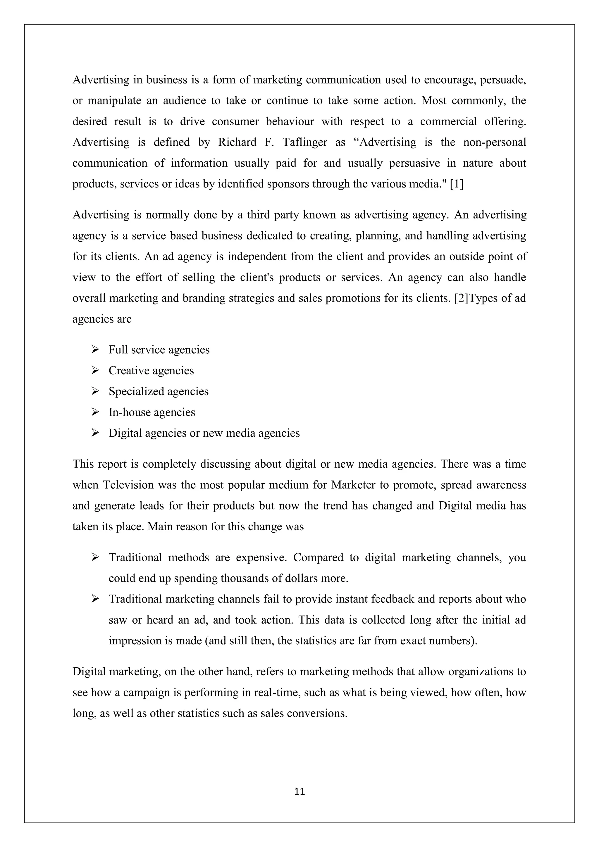 11
Advertising in business is a form of marketing communication used to encourage, persuade,
or manipulate an audience to take or continue to take some action. Most commonly, the
desired result is to drive consumer behaviour with respect to a commercial offering.
Advertising is defined by Richard F. Taflinger as “Advertising is the non-personal
communication of information usually paid for and usually persuasive in nature about
products, services or ideas by identified sponsors through the various media." [1]
Advertising is normally done by a third party known as advertising agency. An advertising
agency is a service based business dedicated to creating, planning, and handling advertising
for its clients. An ad agency is independent from the client and provides an outside point of
view to the effort of selling the client's products or services. An agency can also handle
overall marketing and branding strategies and sales promotions for its clients. [2]Types of ad
agencies are
 Full service agencies
 Creative agencies
 Specialized agencies
 In-house agencies
 Digital agencies or new media agencies
This report is completely discussing about digital or new media agencies. There was a time
when Television was the most popular medium for Marketer to promote, spread awareness
and generate leads for their products but now the trend has changed and Digital media has
taken its place. Main reason for this change was
 Traditional methods are expensive. Compared to digital marketing channels, you
could end up spending thousands of dollars more.
 Traditional marketing channels fail to provide instant feedback and reports about who
saw or heard an ad, and took action. This data is collected long after the initial ad
impression is made (and still then, the statistics are far from exact numbers).
Digital marketing, on the other hand, refers to marketing methods that allow organizations to
see how a campaign is performing in real-time, such as what is being viewed, how often, how
long, as well as other statistics such as sales conversions.
 