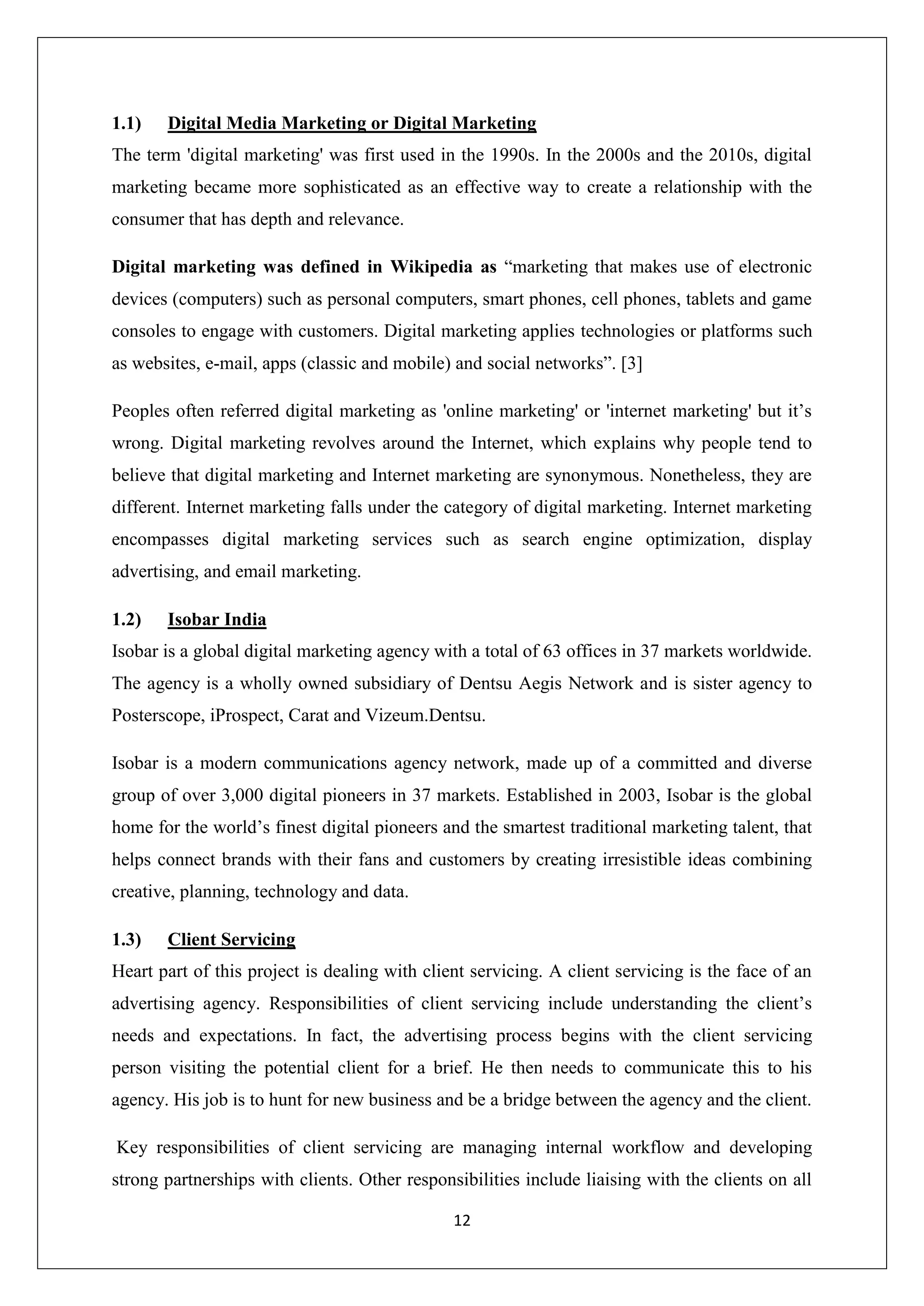 12
1.1) Digital Media Marketing or Digital Marketing
The term 'digital marketing' was first used in the 1990s. In the 2000s and the 2010s, digital
marketing became more sophisticated as an effective way to create a relationship with the
consumer that has depth and relevance.
Digital marketing was defined in Wikipedia as “marketing that makes use of electronic
devices (computers) such as personal computers, smart phones, cell phones, tablets and game
consoles to engage with customers. Digital marketing applies technologies or platforms such
as websites, e-mail, apps (classic and mobile) and social networks”. [3]
Peoples often referred digital marketing as 'online marketing' or 'internet marketing' but it’s
wrong. Digital marketing revolves around the Internet, which explains why people tend to
believe that digital marketing and Internet marketing are synonymous. Nonetheless, they are
different. Internet marketing falls under the category of digital marketing. Internet marketing
encompasses digital marketing services such as search engine optimization, display
advertising, and email marketing.
1.2) Isobar India
Isobar is a global digital marketing agency with a total of 63 offices in 37 markets worldwide.
The agency is a wholly owned subsidiary of Dentsu Aegis Network and is sister agency to
Posterscope, iProspect, Carat and Vizeum.Dentsu.
Isobar is a modern communications agency network, made up of a committed and diverse
group of over 3,000 digital pioneers in 37 markets. Established in 2003, Isobar is the global
home for the world’s finest digital pioneers and the smartest traditional marketing talent, that
helps connect brands with their fans and customers by creating irresistible ideas combining
creative, planning, technology and data.
1.3) Client Servicing
Heart part of this project is dealing with client servicing. A client servicing is the face of an
advertising agency. Responsibilities of client servicing include understanding the client’s
needs and expectations. In fact, the advertising process begins with the client servicing
person visiting the potential client for a brief. He then needs to communicate this to his
agency. His job is to hunt for new business and be a bridge between the agency and the client.
Key responsibilities of client servicing are managing internal workflow and developing
strong partnerships with clients. Other responsibilities include liaising with the clients on all
 