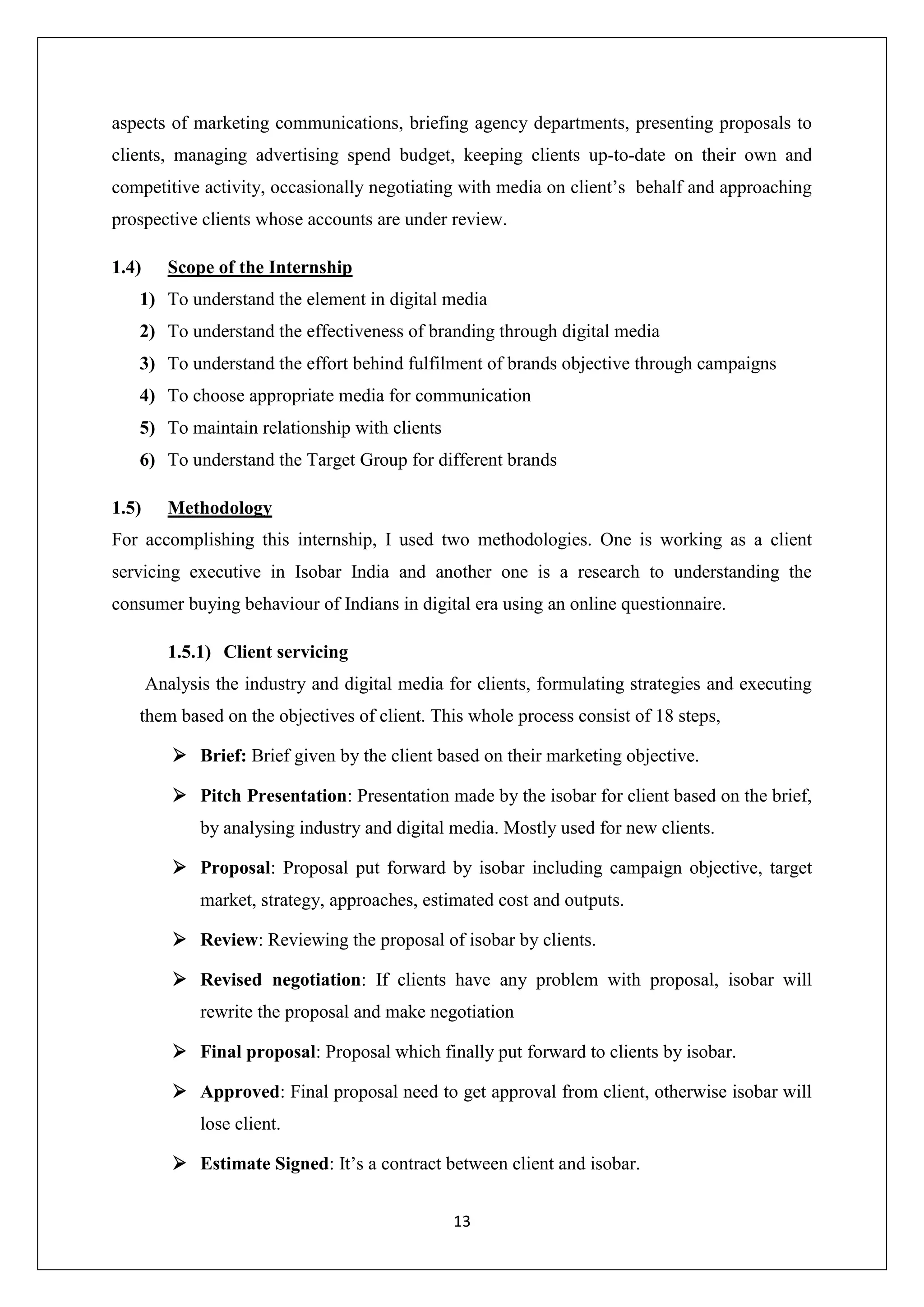 13
aspects of marketing communications, briefing agency departments, presenting proposals to
clients, managing advertising spend budget, keeping clients up-to-date on their own and
competitive activity, occasionally negotiating with media on client’s behalf and approaching
prospective clients whose accounts are under review.
1.4) Scope of the Internship
1) To understand the element in digital media
2) To understand the effectiveness of branding through digital media
3) To understand the effort behind fulfilment of brands objective through campaigns
4) To choose appropriate media for communication
5) To maintain relationship with clients
6) To understand the Target Group for different brands
1.5) Methodology
For accomplishing this internship, I used two methodologies. One is working as a client
servicing executive in Isobar India and another one is a research to understanding the
consumer buying behaviour of Indians in digital era using an online questionnaire.
1.5.1) Client servicing
Analysis the industry and digital media for clients, formulating strategies and executing
them based on the objectives of client. This whole process consist of 18 steps,
 Brief: Brief given by the client based on their marketing objective.
 Pitch Presentation: Presentation made by the isobar for client based on the brief,
by analysing industry and digital media. Mostly used for new clients.
 Proposal: Proposal put forward by isobar including campaign objective, target
market, strategy, approaches, estimated cost and outputs.
 Review: Reviewing the proposal of isobar by clients.
 Revised negotiation: If clients have any problem with proposal, isobar will
rewrite the proposal and make negotiation
 Final proposal: Proposal which finally put forward to clients by isobar.
 Approved: Final proposal need to get approval from client, otherwise isobar will
lose client.
 Estimate Signed: It’s a contract between client and isobar.
 