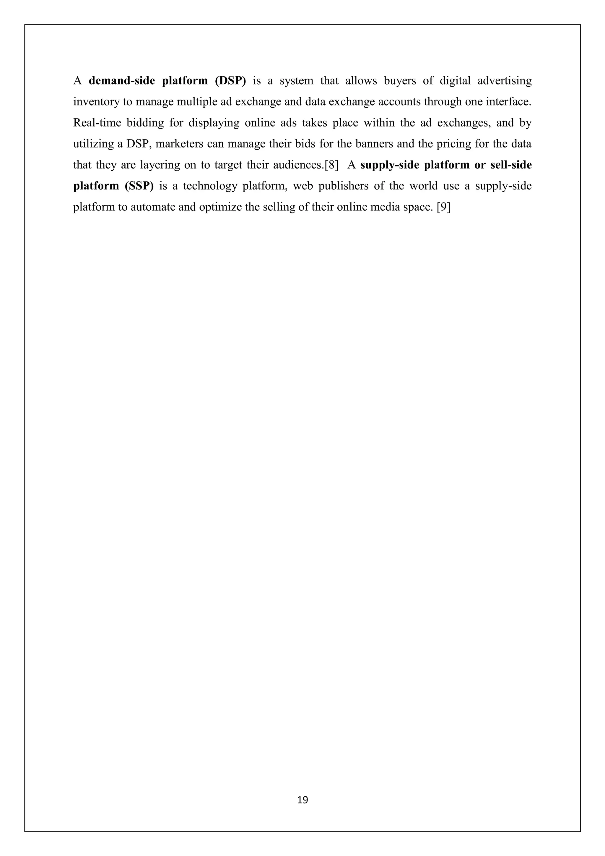 19
A demand-side platform (DSP) is a system that allows buyers of digital advertising
inventory to manage multiple ad exchange and data exchange accounts through one interface.
Real-time bidding for displaying online ads takes place within the ad exchanges, and by
utilizing a DSP, marketers can manage their bids for the banners and the pricing for the data
that they are layering on to target their audiences.[8] A supply-side platform or sell-side
platform (SSP) is a technology platform, web publishers of the world use a supply-side
platform to automate and optimize the selling of their online media space. [9]
 