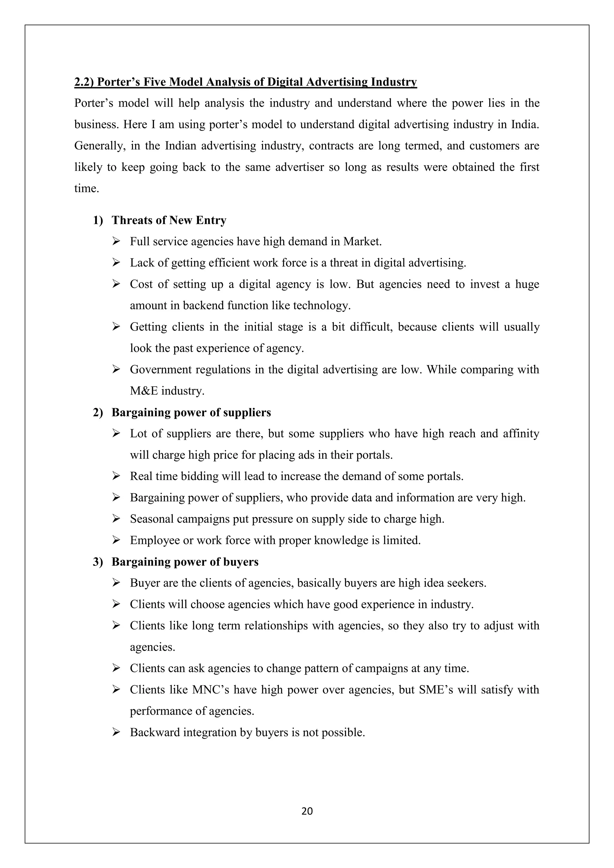 20
2.2) Porter’s Five Model Analysis of Digital Advertising Industry
Porter’s model will help analysis the industry and understand where the power lies in the
business. Here I am using porter’s model to understand digital advertising industry in India.
Generally, in the Indian advertising industry, contracts are long termed, and customers are
likely to keep going back to the same advertiser so long as results were obtained the first
time.
1) Threats of New Entry
 Full service agencies have high demand in Market.
 Lack of getting efficient work force is a threat in digital advertising.
 Cost of setting up a digital agency is low. But agencies need to invest a huge
amount in backend function like technology.
 Getting clients in the initial stage is a bit difficult, because clients will usually
look the past experience of agency.
 Government regulations in the digital advertising are low. While comparing with
M&E industry.
2) Bargaining power of suppliers
 Lot of suppliers are there, but some suppliers who have high reach and affinity
will charge high price for placing ads in their portals.
 Real time bidding will lead to increase the demand of some portals.
 Bargaining power of suppliers, who provide data and information are very high.
 Seasonal campaigns put pressure on supply side to charge high.
 Employee or work force with proper knowledge is limited.
3) Bargaining power of buyers
 Buyer are the clients of agencies, basically buyers are high idea seekers.
 Clients will choose agencies which have good experience in industry.
 Clients like long term relationships with agencies, so they also try to adjust with
agencies.
 Clients can ask agencies to change pattern of campaigns at any time.
 Clients like MNC’s have high power over agencies, but SME’s will satisfy with
performance of agencies.
 Backward integration by buyers is not possible.
 