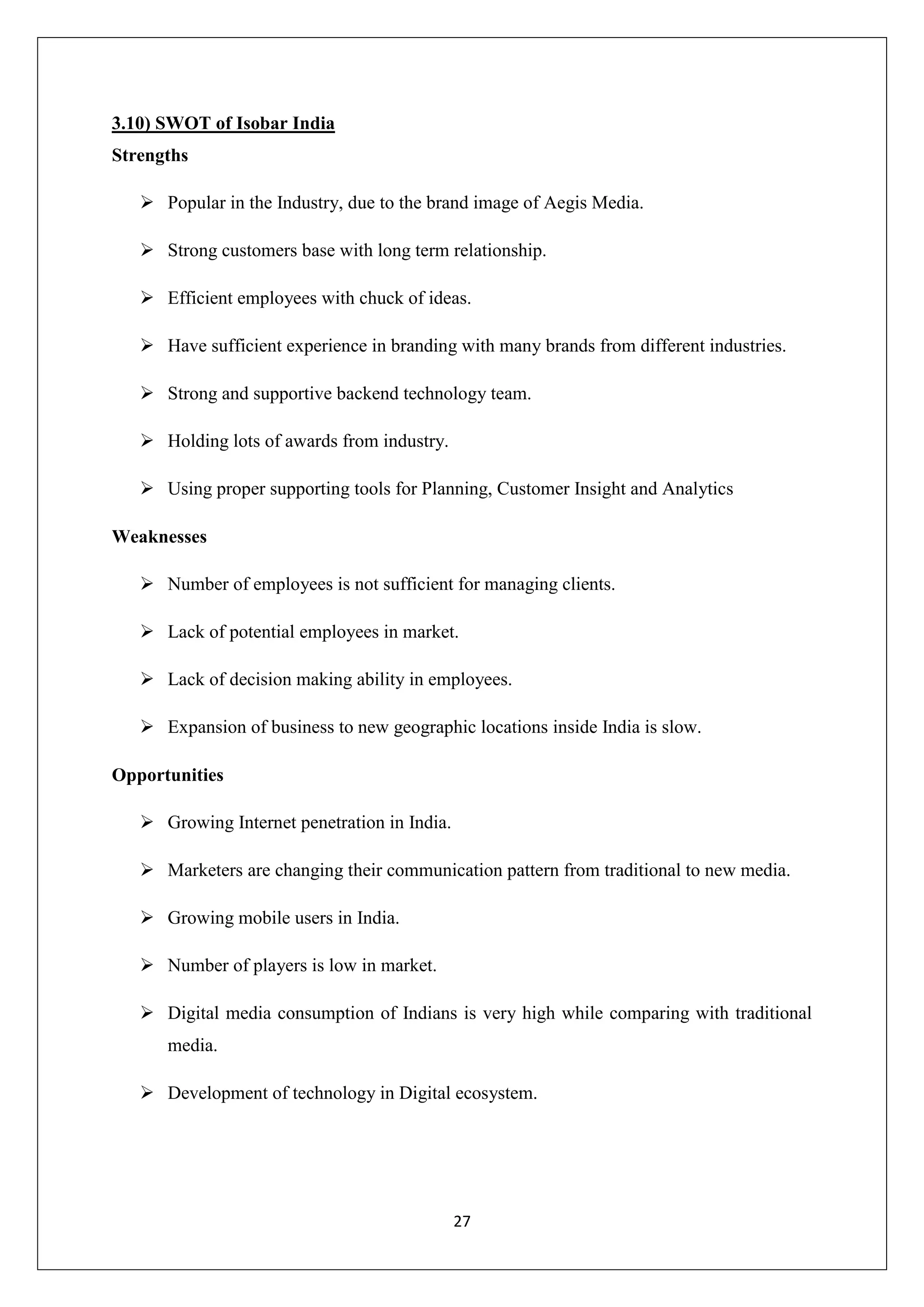 27
3.10) SWOT of Isobar India
Strengths
 Popular in the Industry, due to the brand image of Aegis Media.
 Strong customers base with long term relationship.
 Efficient employees with chuck of ideas.
 Have sufficient experience in branding with many brands from different industries.
 Strong and supportive backend technology team.
 Holding lots of awards from industry.
 Using proper supporting tools for Planning, Customer Insight and Analytics
Weaknesses
 Number of employees is not sufficient for managing clients.
 Lack of potential employees in market.
 Lack of decision making ability in employees.
 Expansion of business to new geographic locations inside India is slow.
Opportunities
 Growing Internet penetration in India.
 Marketers are changing their communication pattern from traditional to new media.
 Growing mobile users in India.
 Number of players is low in market.
 Digital media consumption of Indians is very high while comparing with traditional
media.
 Development of technology in Digital ecosystem.
 