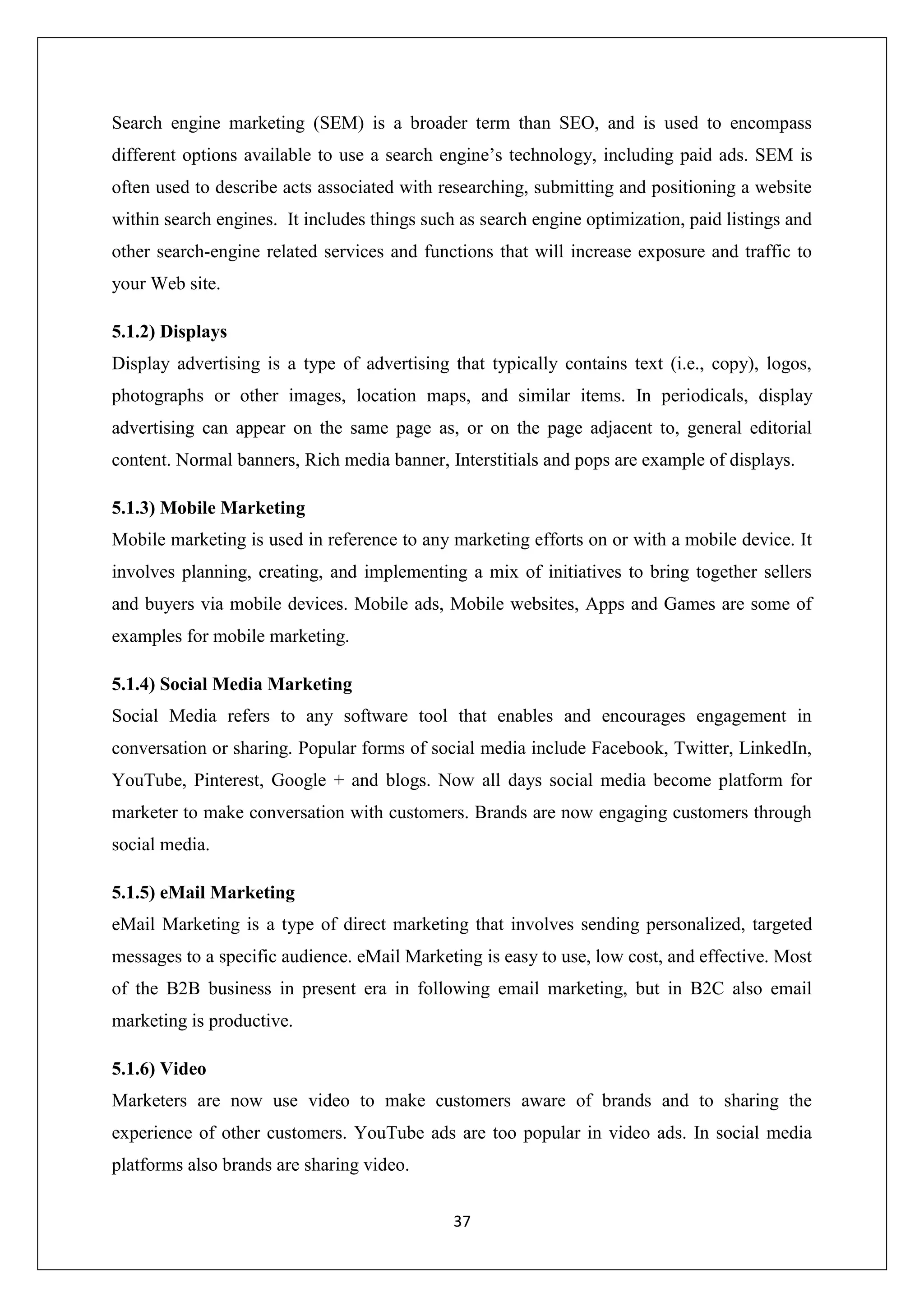37
Search engine marketing (SEM) is a broader term than SEO, and is used to encompass
different options available to use a search engine’s technology, including paid ads. SEM is
often used to describe acts associated with researching, submitting and positioning a website
within search engines. It includes things such as search engine optimization, paid listings and
other search-engine related services and functions that will increase exposure and traffic to
your Web site.
5.1.2) Displays
Display advertising is a type of advertising that typically contains text (i.e., copy), logos,
photographs or other images, location maps, and similar items. In periodicals, display
advertising can appear on the same page as, or on the page adjacent to, general editorial
content. Normal banners, Rich media banner, Interstitials and pops are example of displays.
5.1.3) Mobile Marketing
Mobile marketing is used in reference to any marketing efforts on or with a mobile device. It
involves planning, creating, and implementing a mix of initiatives to bring together sellers
and buyers via mobile devices. Mobile ads, Mobile websites, Apps and Games are some of
examples for mobile marketing.
5.1.4) Social Media Marketing
Social Media refers to any software tool that enables and encourages engagement in
conversation or sharing. Popular forms of social media include Facebook, Twitter, LinkedIn,
YouTube, Pinterest, Google + and blogs. Now all days social media become platform for
marketer to make conversation with customers. Brands are now engaging customers through
social media.
5.1.5) eMail Marketing
eMail Marketing is a type of direct marketing that involves sending personalized, targeted
messages to a specific audience. eMail Marketing is easy to use, low cost, and effective. Most
of the B2B business in present era in following email marketing, but in B2C also email
marketing is productive.
5.1.6) Video
Marketers are now use video to make customers aware of brands and to sharing the
experience of other customers. YouTube ads are too popular in video ads. In social media
platforms also brands are sharing video.
 