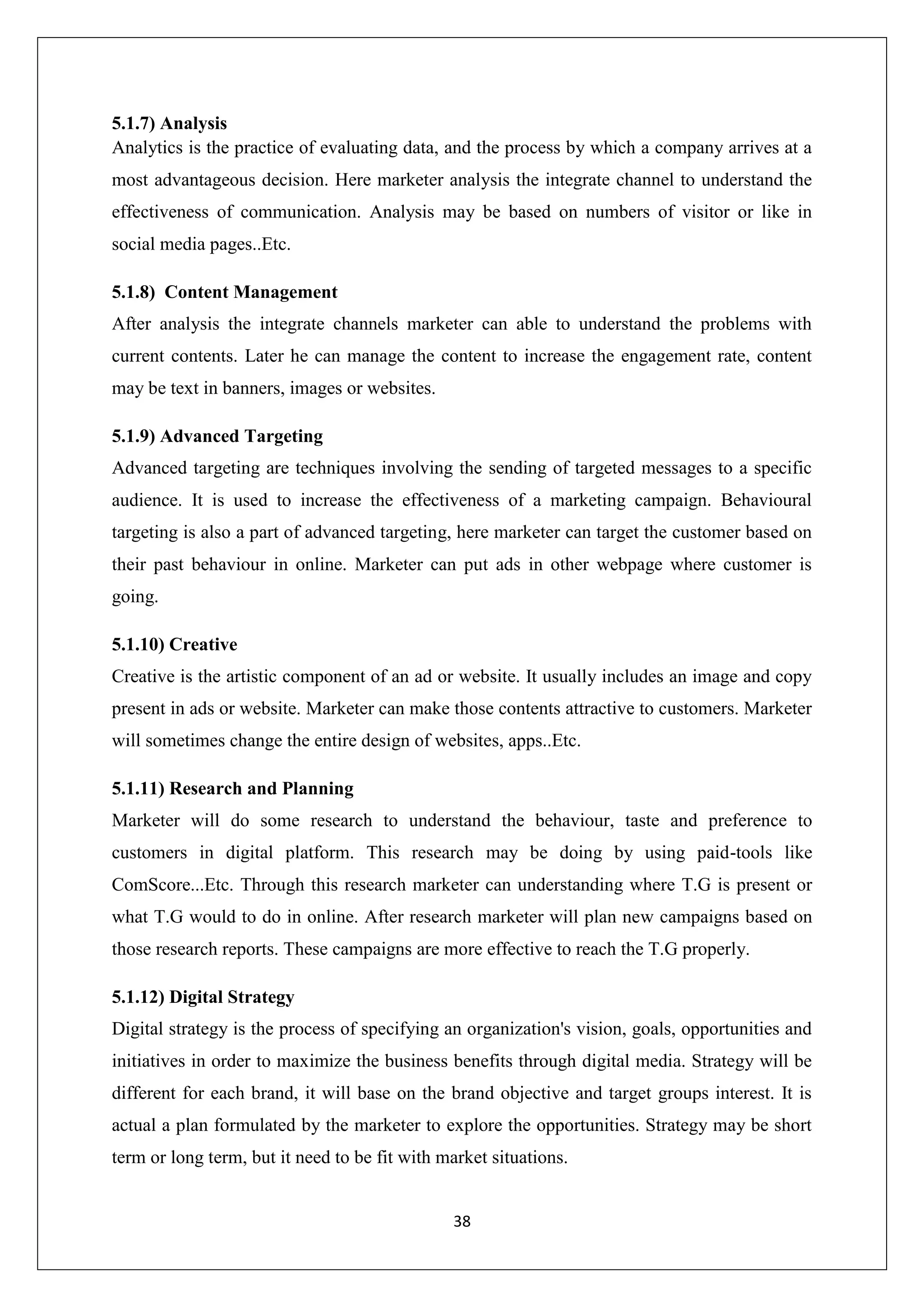 38
5.1.7) Analysis
Analytics is the practice of evaluating data, and the process by which a company arrives at a
most advantageous decision. Here marketer analysis the integrate channel to understand the
effectiveness of communication. Analysis may be based on numbers of visitor or like in
social media pages..Etc.
5.1.8) Content Management
After analysis the integrate channels marketer can able to understand the problems with
current contents. Later he can manage the content to increase the engagement rate, content
may be text in banners, images or websites.
5.1.9) Advanced Targeting
Advanced targeting are techniques involving the sending of targeted messages to a specific
audience. It is used to increase the effectiveness of a marketing campaign. Behavioural
targeting is also a part of advanced targeting, here marketer can target the customer based on
their past behaviour in online. Marketer can put ads in other webpage where customer is
going.
5.1.10) Creative
Creative is the artistic component of an ad or website. It usually includes an image and copy
present in ads or website. Marketer can make those contents attractive to customers. Marketer
will sometimes change the entire design of websites, apps..Etc.
5.1.11) Research and Planning
Marketer will do some research to understand the behaviour, taste and preference to
customers in digital platform. This research may be doing by using paid-tools like
ComScore...Etc. Through this research marketer can understanding where T.G is present or
what T.G would to do in online. After research marketer will plan new campaigns based on
those research reports. These campaigns are more effective to reach the T.G properly.
5.1.12) Digital Strategy
Digital strategy is the process of specifying an organization's vision, goals, opportunities and
initiatives in order to maximize the business benefits through digital media. Strategy will be
different for each brand, it will base on the brand objective and target groups interest. It is
actual a plan formulated by the marketer to explore the opportunities. Strategy may be short
term or long term, but it need to be fit with market situations.
 