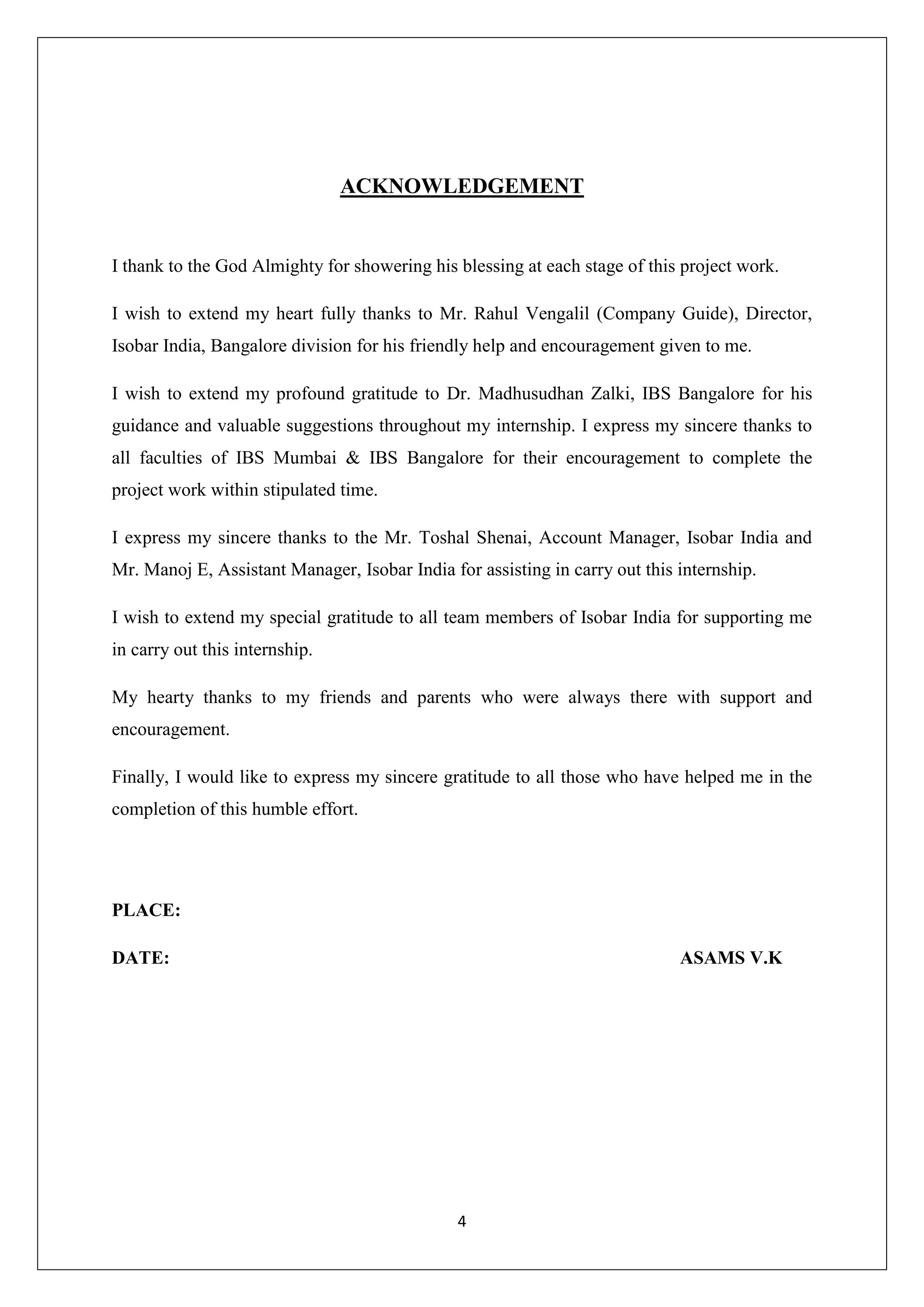 4
ACKNOWLEDGEMENT
I thank to the God Almighty for showering his blessing at each stage of this project work.
I wish to extend my heart fully thanks to Mr. Rahul Vengalil (Company Guide), Director,
Isobar India, Bangalore division for his friendly help and encouragement given to me.
I wish to extend my profound gratitude to Dr. Madhusudhan Zalki, IBS Bangalore for his
guidance and valuable suggestions throughout my internship. I express my sincere thanks to
all faculties of IBS Mumbai & IBS Bangalore for their encouragement to complete the
project work within stipulated time.
I express my sincere thanks to the Mr. Toshal Shenai, Account Manager, Isobar India and
Mr. Manoj E, Assistant Manager, Isobar India for assisting in carry out this internship.
I wish to extend my special gratitude to all team members of Isobar India for supporting me
in carry out this internship.
My hearty thanks to my friends and parents who were always there with support and
encouragement.
Finally, I would like to express my sincere gratitude to all those who have helped me in the
completion of this humble effort.
PLACE:
DATE: ASAMS V.K
 