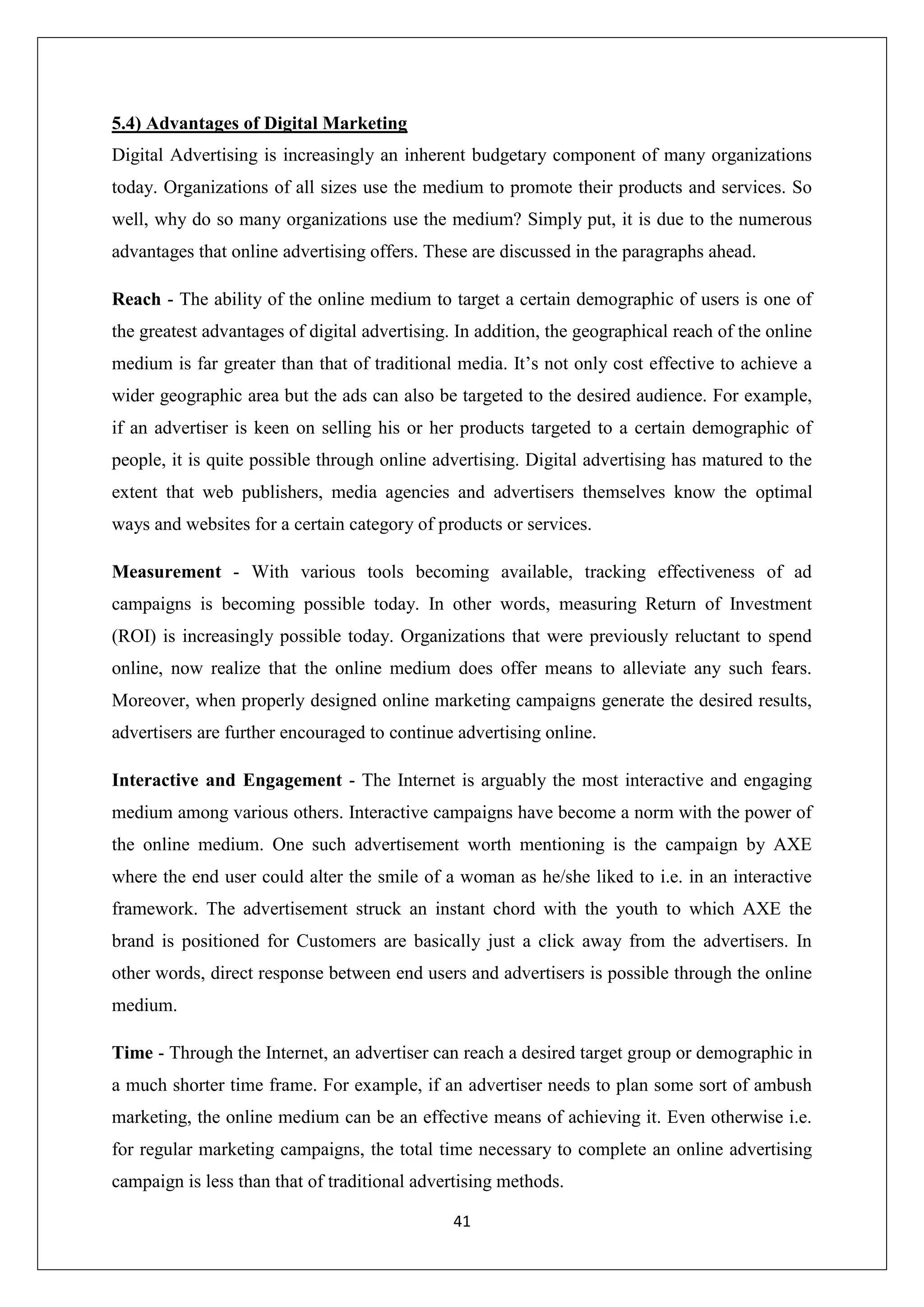 41
5.4) Advantages of Digital Marketing
Digital Advertising is increasingly an inherent budgetary component of many organizations
today. Organizations of all sizes use the medium to promote their products and services. So
well, why do so many organizations use the medium? Simply put, it is due to the numerous
advantages that online advertising offers. These are discussed in the paragraphs ahead.
Reach - The ability of the online medium to target a certain demographic of users is one of
the greatest advantages of digital advertising. In addition, the geographical reach of the online
medium is far greater than that of traditional media. It’s not only cost effective to achieve a
wider geographic area but the ads can also be targeted to the desired audience. For example,
if an advertiser is keen on selling his or her products targeted to a certain demographic of
people, it is quite possible through online advertising. Digital advertising has matured to the
extent that web publishers, media agencies and advertisers themselves know the optimal
ways and websites for a certain category of products or services.
Measurement - With various tools becoming available, tracking effectiveness of ad
campaigns is becoming possible today. In other words, measuring Return of Investment
(ROI) is increasingly possible today. Organizations that were previously reluctant to spend
online, now realize that the online medium does offer means to alleviate any such fears.
Moreover, when properly designed online marketing campaigns generate the desired results,
advertisers are further encouraged to continue advertising online.
Interactive and Engagement - The Internet is arguably the most interactive and engaging
medium among various others. Interactive campaigns have become a norm with the power of
the online medium. One such advertisement worth mentioning is the campaign by AXE
where the end user could alter the smile of a woman as he/she liked to i.e. in an interactive
framework. The advertisement struck an instant chord with the youth to which AXE the
brand is positioned for Customers are basically just a click away from the advertisers. In
other words, direct response between end users and advertisers is possible through the online
medium.
Time - Through the Internet, an advertiser can reach a desired target group or demographic in
a much shorter time frame. For example, if an advertiser needs to plan some sort of ambush
marketing, the online medium can be an effective means of achieving it. Even otherwise i.e.
for regular marketing campaigns, the total time necessary to complete an online advertising
campaign is less than that of traditional advertising methods.
 