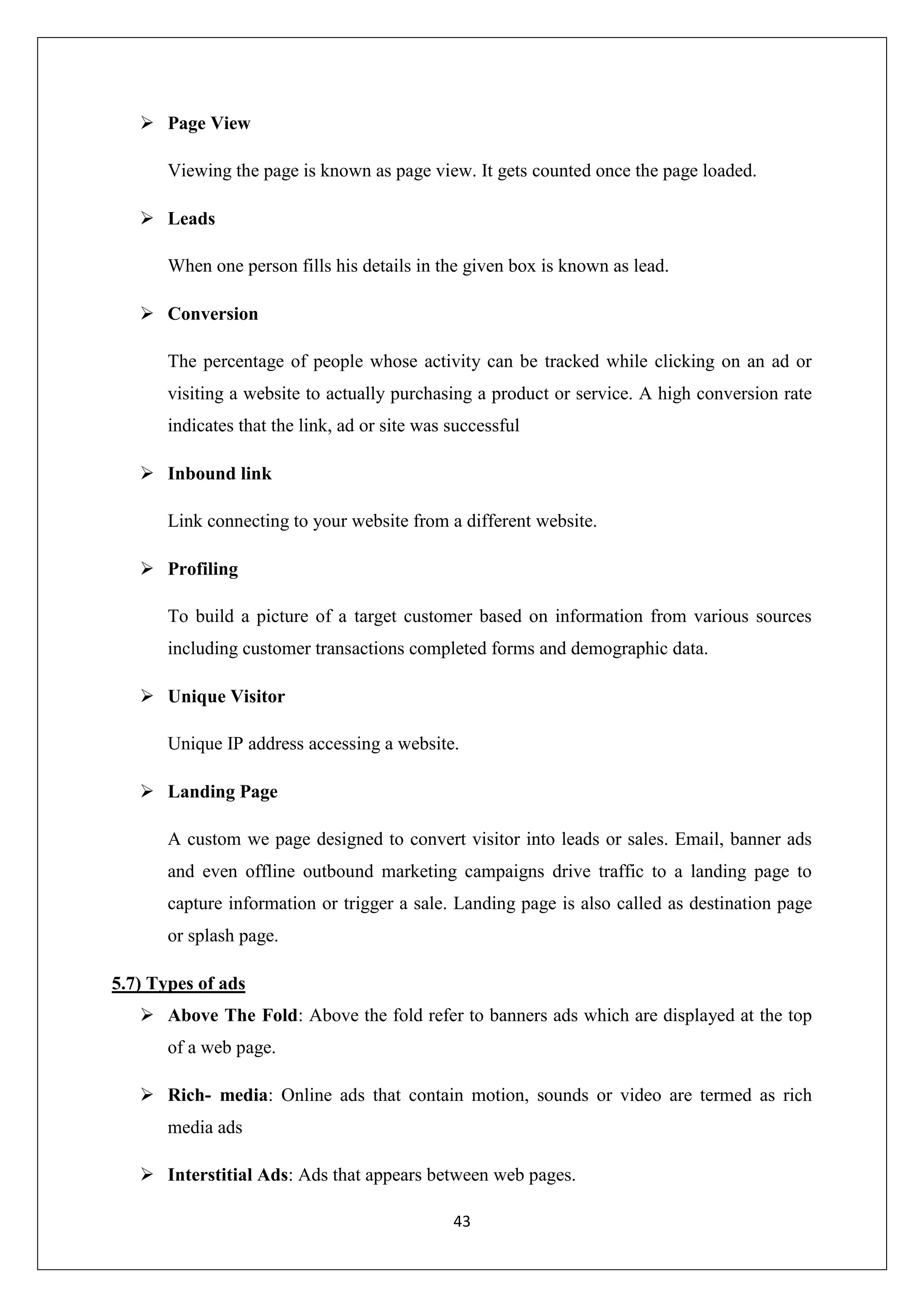 43
 Page View
Viewing the page is known as page view. It gets counted once the page loaded.
 Leads
When one person fills his details in the given box is known as lead.
 Conversion
The percentage of people whose activity can be tracked while clicking on an ad or
visiting a website to actually purchasing a product or service. A high conversion rate
indicates that the link, ad or site was successful
 Inbound link
Link connecting to your website from a different website.
 Profiling
To build a picture of a target customer based on information from various sources
including customer transactions completed forms and demographic data.
 Unique Visitor
Unique IP address accessing a website.
 Landing Page
A custom we page designed to convert visitor into leads or sales. Email, banner ads
and even offline outbound marketing campaigns drive traffic to a landing page to
capture information or trigger a sale. Landing page is also called as destination page
or splash page.
5.7) Types of ads
 Above The Fold: Above the fold refer to banners ads which are displayed at the top
of a web page.
 Rich- media: Online ads that contain motion, sounds or video are termed as rich
media ads
 Interstitial Ads: Ads that appears between web pages.
 