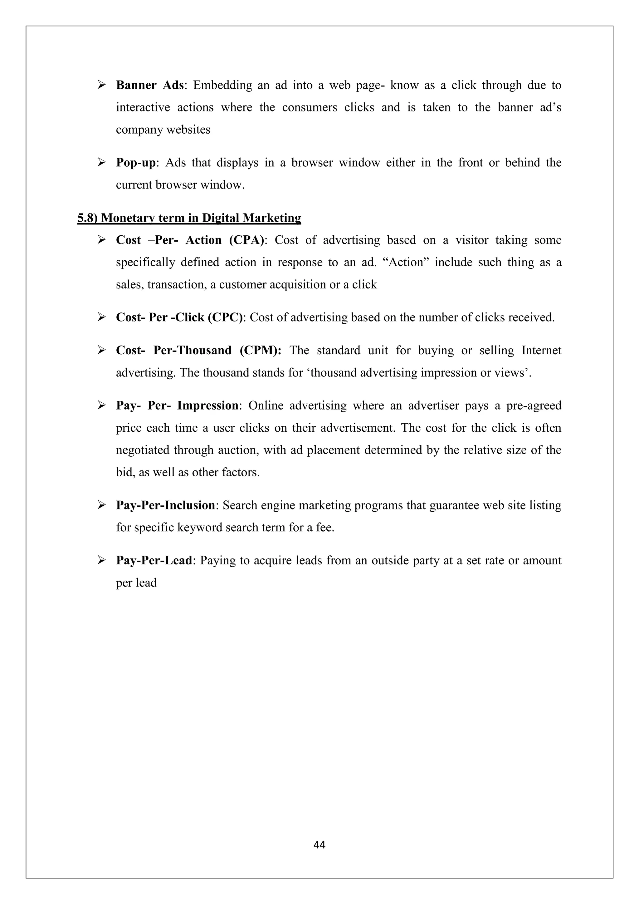 44
 Banner Ads: Embedding an ad into a web page- know as a click through due to
interactive actions where the consumers clicks and is taken to the banner ad’s
company websites
 Pop-up: Ads that displays in a browser window either in the front or behind the
current browser window.
5.8) Monetary term in Digital Marketing
 Cost –Per- Action (CPA): Cost of advertising based on a visitor taking some
specifically defined action in response to an ad. “Action” include such thing as a
sales, transaction, a customer acquisition or a click
 Cost- Per -Click (CPC): Cost of advertising based on the number of clicks received.
 Cost- Per-Thousand (CPM): The standard unit for buying or selling Internet
advertising. The thousand stands for ‘thousand advertising impression or views’.
 Pay- Per- Impression: Online advertising where an advertiser pays a pre-agreed
price each time a user clicks on their advertisement. The cost for the click is often
negotiated through auction, with ad placement determined by the relative size of the
bid, as well as other factors.
 Pay-Per-Inclusion: Search engine marketing programs that guarantee web site listing
for specific keyword search term for a fee.
 Pay-Per-Lead: Paying to acquire leads from an outside party at a set rate or amount
per lead
 
