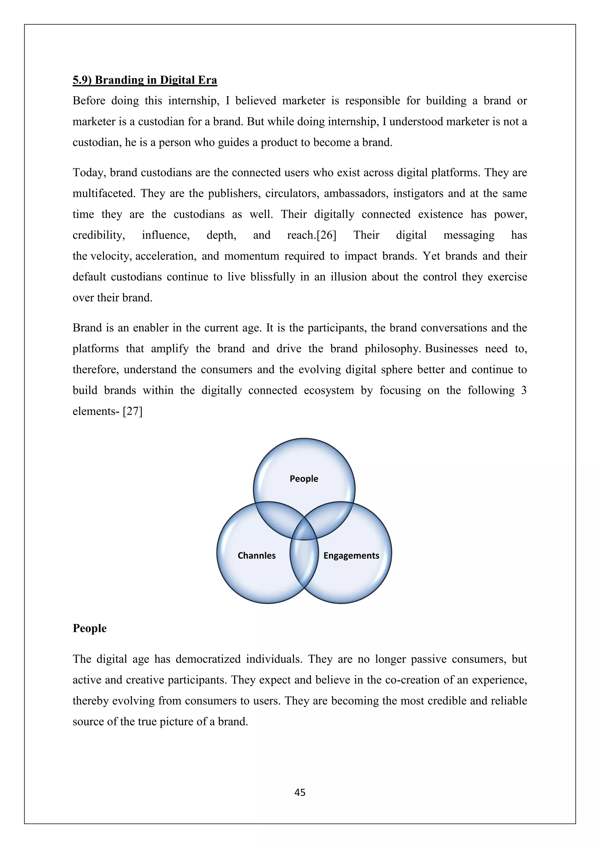 45
5.9) Branding in Digital Era
Before doing this internship, I believed marketer is responsible for building a brand or
marketer is a custodian for a brand. But while doing internship, I understood marketer is not a
custodian, he is a person who guides a product to become a brand.
Today, brand custodians are the connected users who exist across digital platforms. They are
multifaceted. They are the publishers, circulators, ambassadors, instigators and at the same
time they are the custodians as well. Their digitally connected existence has power,
credibility, influence, depth, and reach.[26] Their digital messaging has
the velocity, acceleration, and momentum required to impact brands. Yet brands and their
default custodians continue to live blissfully in an illusion about the control they exercise
over their brand.
Brand is an enabler in the current age. It is the participants, the brand conversations and the
platforms that amplify the brand and drive the brand philosophy. Businesses need to,
therefore, understand the consumers and the evolving digital sphere better and continue to
build brands within the digitally connected ecosystem by focusing on the following 3
elements- [27]
People
The digital age has democratized individuals. They are no longer passive consumers, but
active and creative participants. They expect and believe in the co-creation of an experience,
thereby evolving from consumers to users. They are becoming the most credible and reliable
source of the true picture of a brand.
People
EngagementsChannles
 