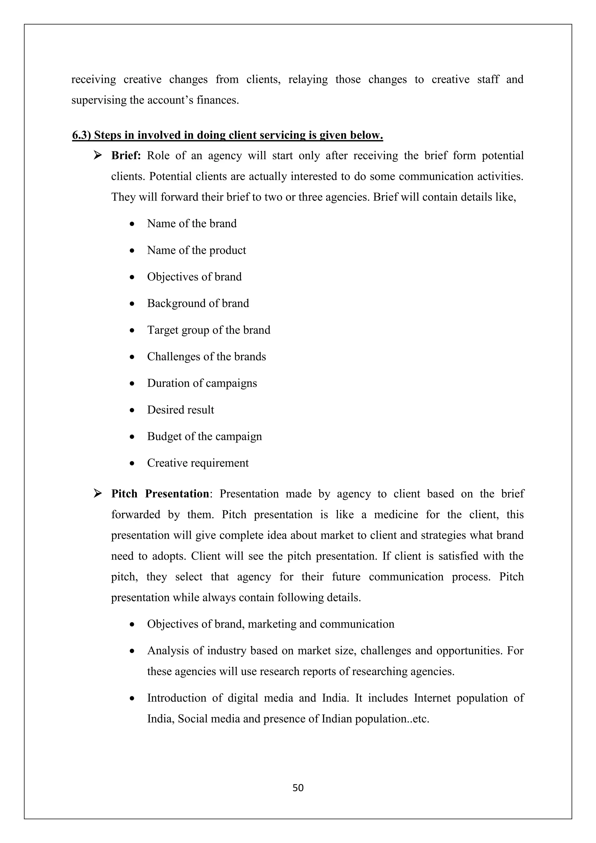 50
receiving creative changes from clients, relaying those changes to creative staff and
supervising the account’s finances.
6.3) Steps in involved in doing client servicing is given below.
 Brief: Role of an agency will start only after receiving the brief form potential
clients. Potential clients are actually interested to do some communication activities.
They will forward their brief to two or three agencies. Brief will contain details like,
 Name of the brand
 Name of the product
 Objectives of brand
 Background of brand
 Target group of the brand
 Challenges of the brands
 Duration of campaigns
 Desired result
 Budget of the campaign
 Creative requirement
 Pitch Presentation: Presentation made by agency to client based on the brief
forwarded by them. Pitch presentation is like a medicine for the client, this
presentation will give complete idea about market to client and strategies what brand
need to adopts. Client will see the pitch presentation. If client is satisfied with the
pitch, they select that agency for their future communication process. Pitch
presentation while always contain following details.
 Objectives of brand, marketing and communication
 Analysis of industry based on market size, challenges and opportunities. For
these agencies will use research reports of researching agencies.
 Introduction of digital media and India. It includes Internet population of
India, Social media and presence of Indian population..etc.
 