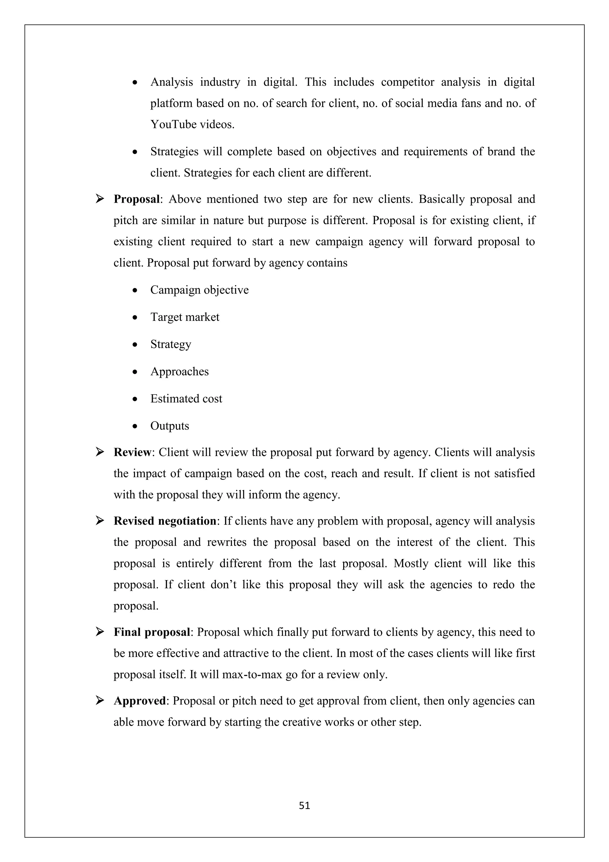 51
 Analysis industry in digital. This includes competitor analysis in digital
platform based on no. of search for client, no. of social media fans and no. of
YouTube videos.
 Strategies will complete based on objectives and requirements of brand the
client. Strategies for each client are different.
 Proposal: Above mentioned two step are for new clients. Basically proposal and
pitch are similar in nature but purpose is different. Proposal is for existing client, if
existing client required to start a new campaign agency will forward proposal to
client. Proposal put forward by agency contains
 Campaign objective
 Target market
 Strategy
 Approaches
 Estimated cost
 Outputs
 Review: Client will review the proposal put forward by agency. Clients will analysis
the impact of campaign based on the cost, reach and result. If client is not satisfied
with the proposal they will inform the agency.
 Revised negotiation: If clients have any problem with proposal, agency will analysis
the proposal and rewrites the proposal based on the interest of the client. This
proposal is entirely different from the last proposal. Mostly client will like this
proposal. If client don’t like this proposal they will ask the agencies to redo the
proposal.
 Final proposal: Proposal which finally put forward to clients by agency, this need to
be more effective and attractive to the client. In most of the cases clients will like first
proposal itself. It will max-to-max go for a review only.
 Approved: Proposal or pitch need to get approval from client, then only agencies can
able move forward by starting the creative works or other step.
 