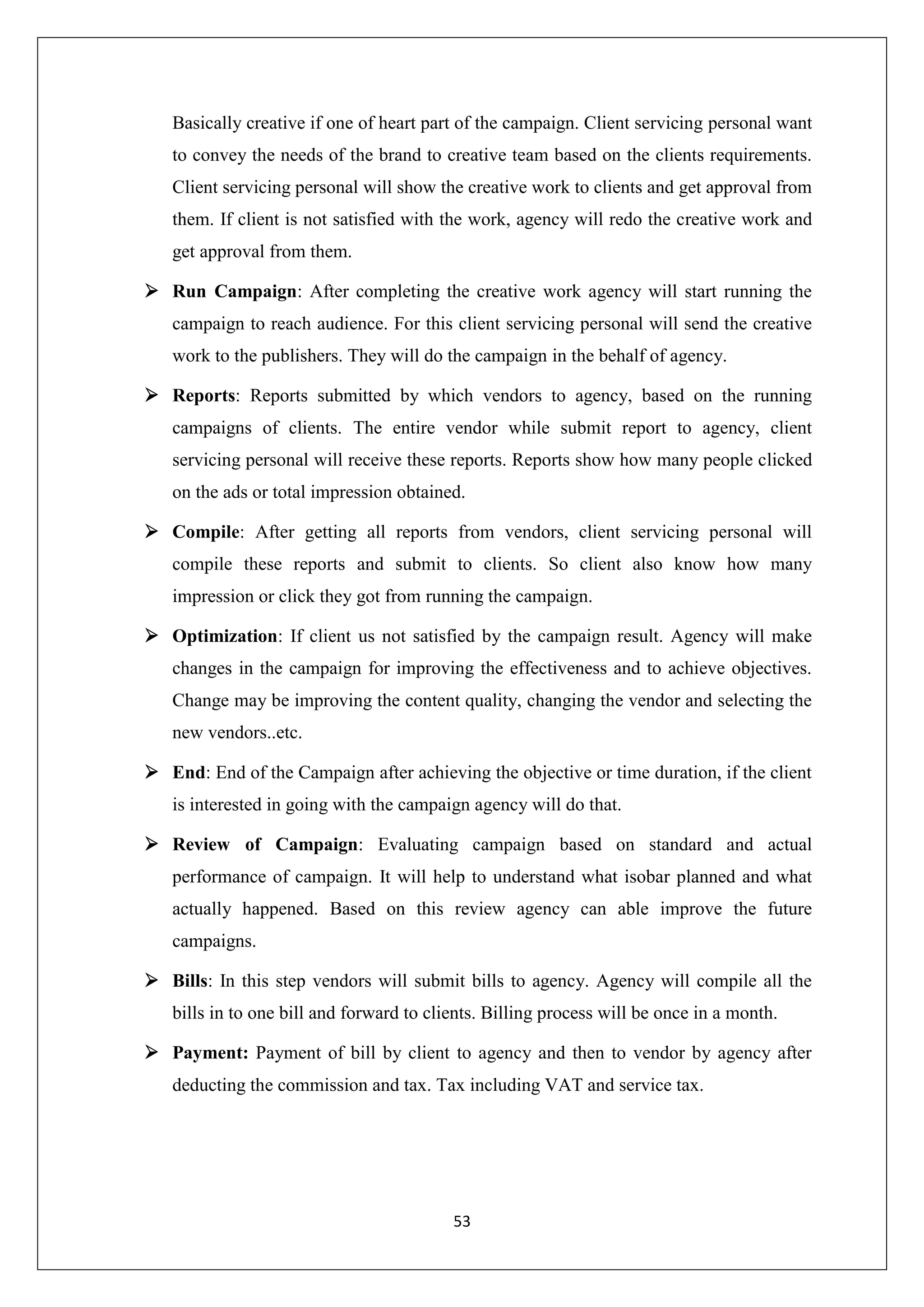 53
Basically creative if one of heart part of the campaign. Client servicing personal want
to convey the needs of the brand to creative team based on the clients requirements.
Client servicing personal will show the creative work to clients and get approval from
them. If client is not satisfied with the work, agency will redo the creative work and
get approval from them.
 Run Campaign: After completing the creative work agency will start running the
campaign to reach audience. For this client servicing personal will send the creative
work to the publishers. They will do the campaign in the behalf of agency.
 Reports: Reports submitted by which vendors to agency, based on the running
campaigns of clients. The entire vendor while submit report to agency, client
servicing personal will receive these reports. Reports show how many people clicked
on the ads or total impression obtained.
 Compile: After getting all reports from vendors, client servicing personal will
compile these reports and submit to clients. So client also know how many
impression or click they got from running the campaign.
 Optimization: If client us not satisfied by the campaign result. Agency will make
changes in the campaign for improving the effectiveness and to achieve objectives.
Change may be improving the content quality, changing the vendor and selecting the
new vendors..etc.
 End: End of the Campaign after achieving the objective or time duration, if the client
is interested in going with the campaign agency will do that.
 Review of Campaign: Evaluating campaign based on standard and actual
performance of campaign. It will help to understand what isobar planned and what
actually happened. Based on this review agency can able improve the future
campaigns.
 Bills: In this step vendors will submit bills to agency. Agency will compile all the
bills in to one bill and forward to clients. Billing process will be once in a month.
 Payment: Payment of bill by client to agency and then to vendor by agency after
deducting the commission and tax. Tax including VAT and service tax.
 