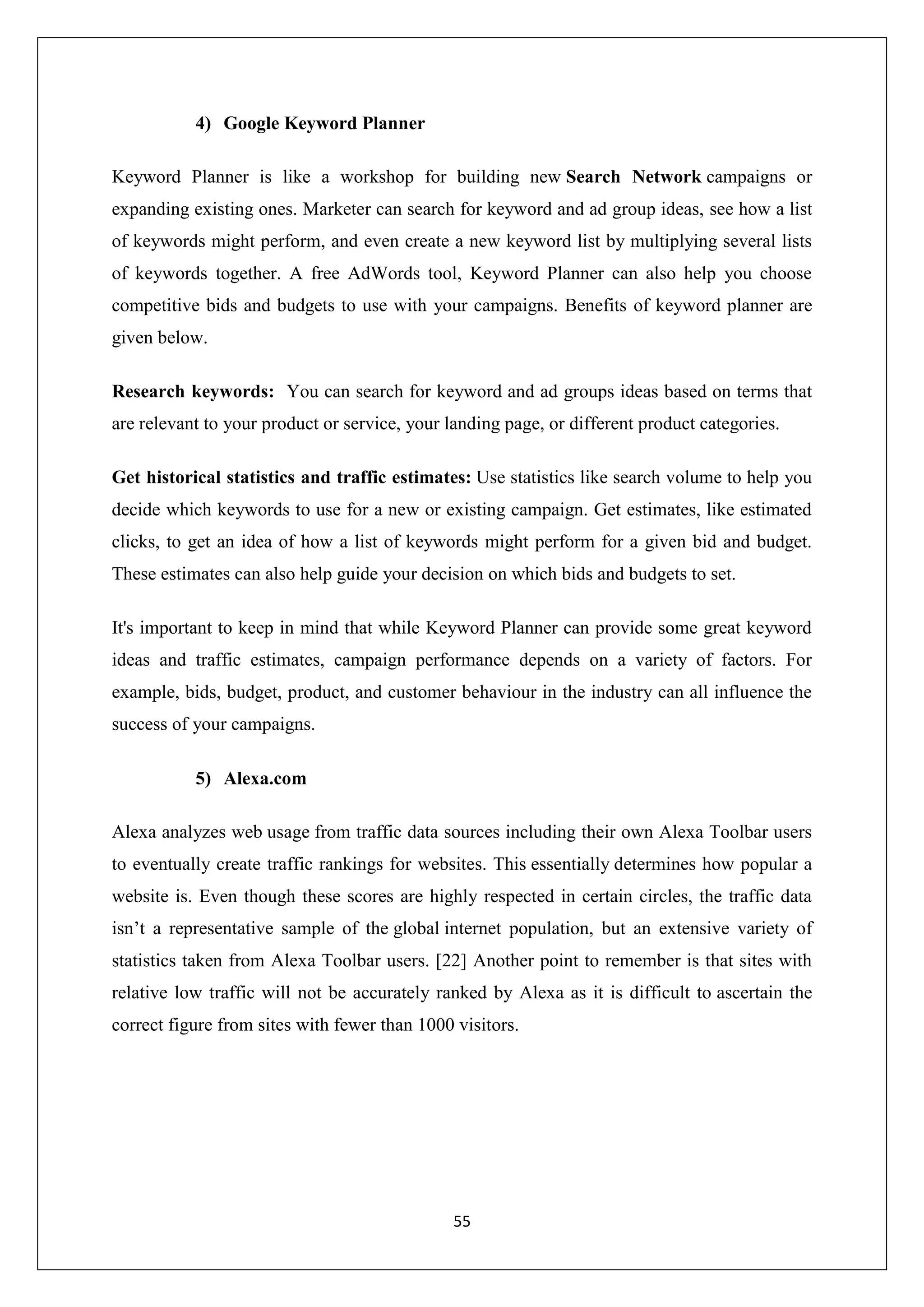 55
4) Google Keyword Planner
Keyword Planner is like a workshop for building new Search Network campaigns or
expanding existing ones. Marketer can search for keyword and ad group ideas, see how a list
of keywords might perform, and even create a new keyword list by multiplying several lists
of keywords together. A free AdWords tool, Keyword Planner can also help you choose
competitive bids and budgets to use with your campaigns. Benefits of keyword planner are
given below.
Research keywords: You can search for keyword and ad groups ideas based on terms that
are relevant to your product or service, your landing page, or different product categories.
Get historical statistics and traffic estimates: Use statistics like search volume to help you
decide which keywords to use for a new or existing campaign. Get estimates, like estimated
clicks, to get an idea of how a list of keywords might perform for a given bid and budget.
These estimates can also help guide your decision on which bids and budgets to set.
It's important to keep in mind that while Keyword Planner can provide some great keyword
ideas and traffic estimates, campaign performance depends on a variety of factors. For
example, bids, budget, product, and customer behaviour in the industry can all influence the
success of your campaigns.
5) Alexa.com
Alexa analyzes web usage from traffic data sources including their own Alexa Toolbar users
to eventually create traffic rankings for websites. This essentially determines how popular a
website is. Even though these scores are highly respected in certain circles, the traffic data
isn’t a representative sample of the global internet population, but an extensive variety of
statistics taken from Alexa Toolbar users. [22] Another point to remember is that sites with
relative low traffic will not be accurately ranked by Alexa as it is difficult to ascertain the
correct figure from sites with fewer than 1000 visitors.
 