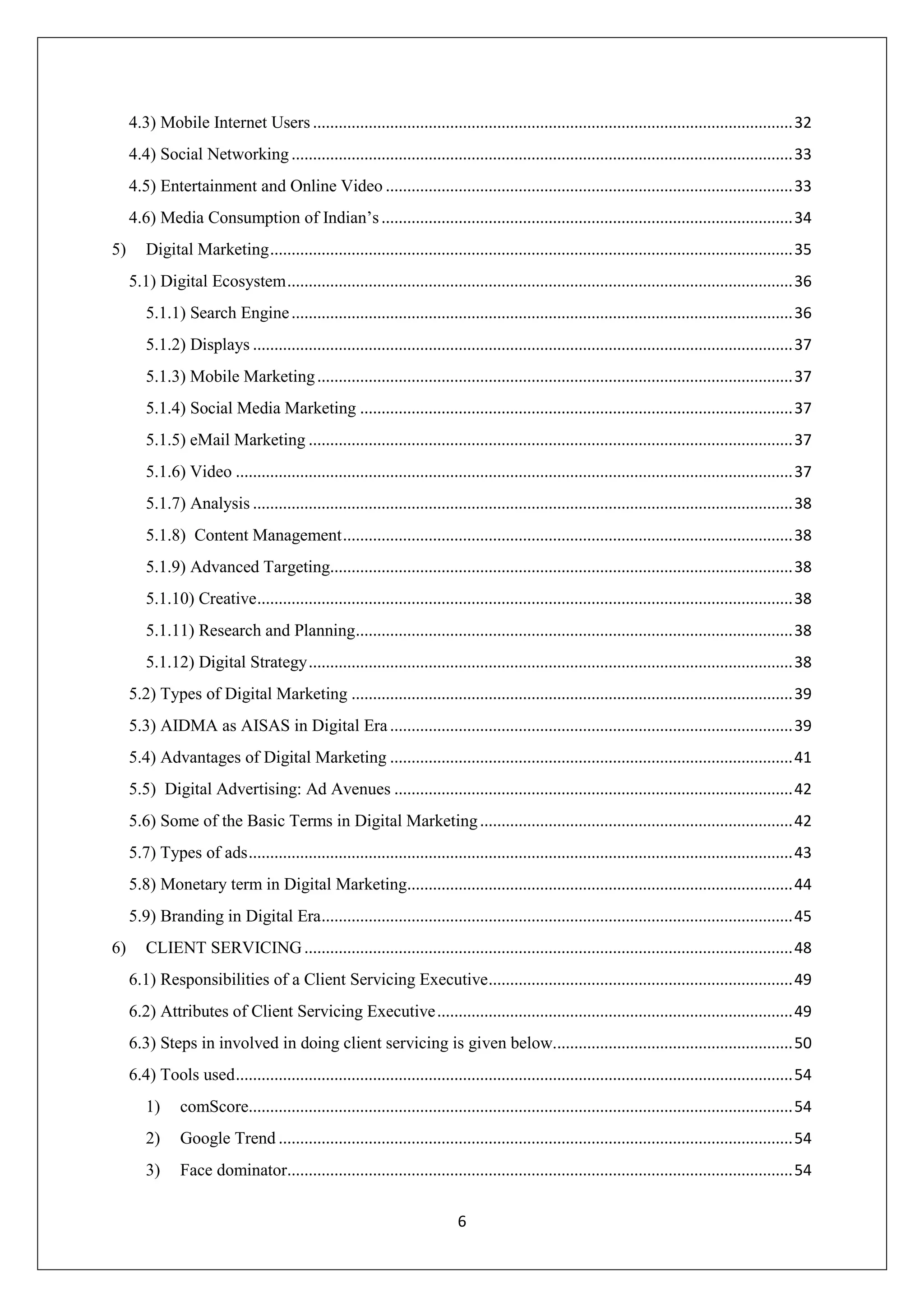 6
4.3) Mobile Internet Users ................................................................................................................32
4.4) Social Networking.....................................................................................................................33
4.5) Entertainment and Online Video ...............................................................................................33
4.6) Media Consumption of Indian’s................................................................................................34
5) Digital Marketing..........................................................................................................................35
5.1) Digital Ecosystem......................................................................................................................36
5.1.1) Search Engine.....................................................................................................................36
5.1.2) Displays ..............................................................................................................................37
5.1.3) Mobile Marketing...............................................................................................................37
5.1.4) Social Media Marketing .....................................................................................................37
5.1.5) eMail Marketing .................................................................................................................37
5.1.6) Video ..................................................................................................................................37
5.1.7) Analysis ..............................................................................................................................38
5.1.8) Content Management.........................................................................................................38
5.1.9) Advanced Targeting............................................................................................................38
5.1.10) Creative.............................................................................................................................38
5.1.11) Research and Planning......................................................................................................38
5.1.12) Digital Strategy.................................................................................................................38
5.2) Types of Digital Marketing .......................................................................................................39
5.3) AIDMA as AISAS in Digital Era..............................................................................................39
5.4) Advantages of Digital Marketing ..............................................................................................41
5.5) Digital Advertising: Ad Avenues .............................................................................................42
5.6) Some of the Basic Terms in Digital Marketing.........................................................................42
5.7) Types of ads...............................................................................................................................43
5.8) Monetary term in Digital Marketing..........................................................................................44
5.9) Branding in Digital Era..............................................................................................................45
6) CLIENT SERVICING..................................................................................................................48
6.1) Responsibilities of a Client Servicing Executive.......................................................................49
6.2) Attributes of Client Servicing Executive...................................................................................49
6.3) Steps in involved in doing client servicing is given below........................................................50
6.4) Tools used..................................................................................................................................54
1) comScore...............................................................................................................................54
2) Google Trend ........................................................................................................................54
3) Face dominator......................................................................................................................54
 