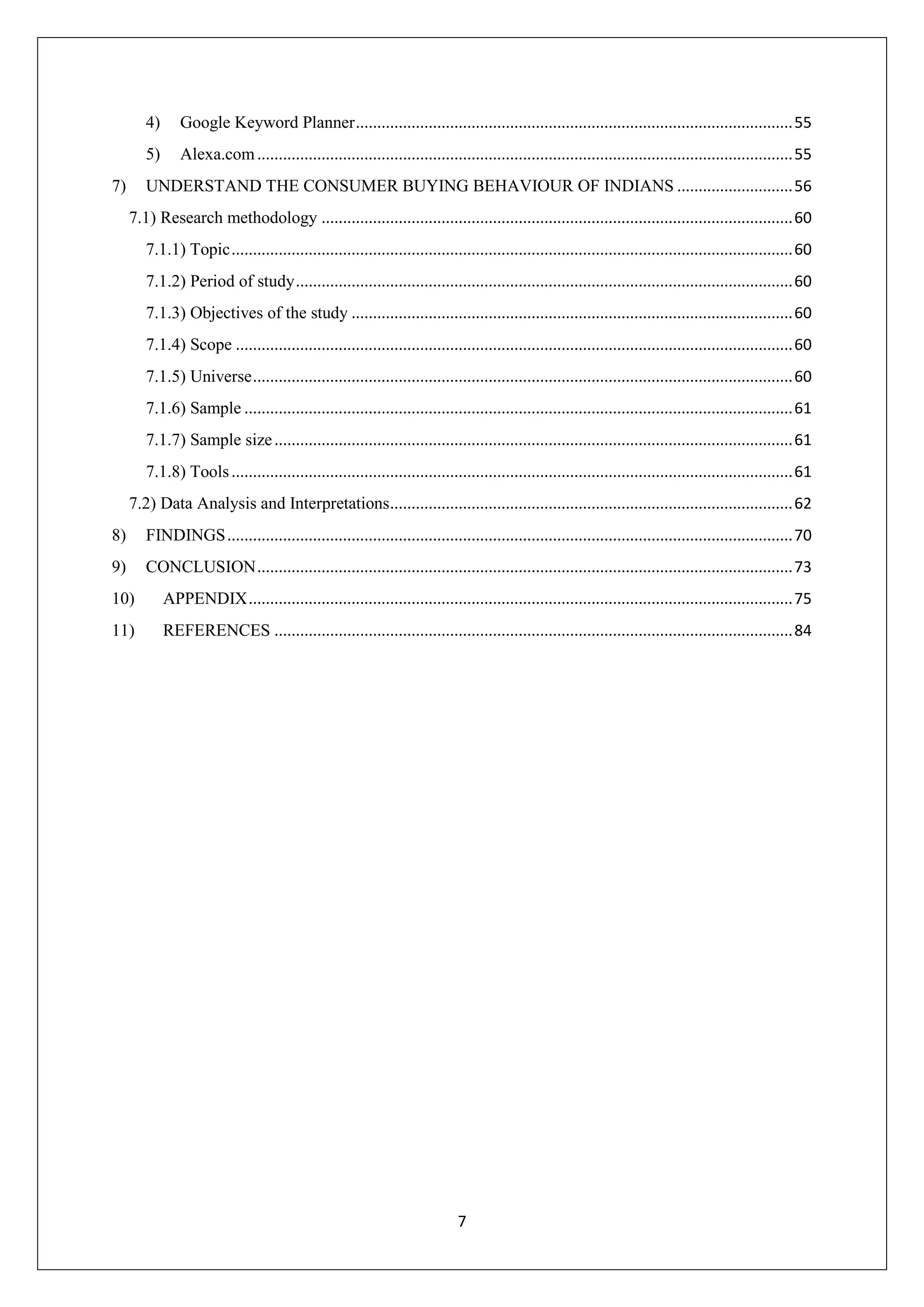 7
4) Google Keyword Planner......................................................................................................55
5) Alexa.com.............................................................................................................................55
7) UNDERSTAND THE CONSUMER BUYING BEHAVIOUR OF INDIANS ...........................56
7.1) Research methodology ..............................................................................................................60
7.1.1) Topic...................................................................................................................................60
7.1.2) Period of study....................................................................................................................60
7.1.3) Objectives of the study .......................................................................................................60
7.1.4) Scope ..................................................................................................................................60
7.1.5) Universe..............................................................................................................................60
7.1.6) Sample ................................................................................................................................61
7.1.7) Sample size.........................................................................................................................61
7.1.8) Tools...................................................................................................................................61
7.2) Data Analysis and Interpretations..............................................................................................62
8) FINDINGS....................................................................................................................................70
9) CONCLUSION.............................................................................................................................73
10) APPENDIX...............................................................................................................................75
11) REFERENCES .........................................................................................................................84
 