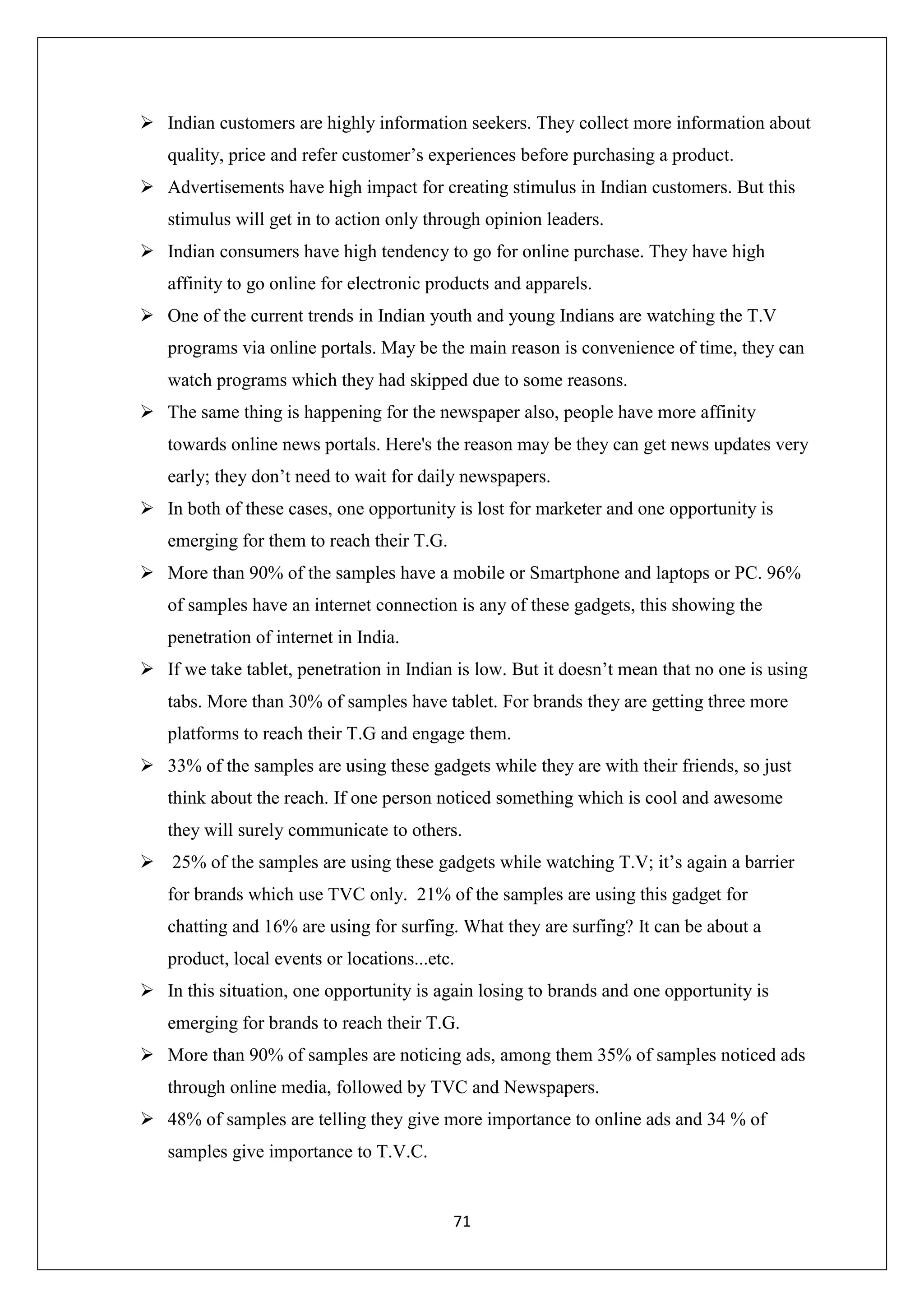 71
 Indian customers are highly information seekers. They collect more information about
quality, price and refer customer’s experiences before purchasing a product.
 Advertisements have high impact for creating stimulus in Indian customers. But this
stimulus will get in to action only through opinion leaders.
 Indian consumers have high tendency to go for online purchase. They have high
affinity to go online for electronic products and apparels.
 One of the current trends in Indian youth and young Indians are watching the T.V
programs via online portals. May be the main reason is convenience of time, they can
watch programs which they had skipped due to some reasons.
 The same thing is happening for the newspaper also, people have more affinity
towards online news portals. Here's the reason may be they can get news updates very
early; they don’t need to wait for daily newspapers.
 In both of these cases, one opportunity is lost for marketer and one opportunity is
emerging for them to reach their T.G.
 More than 90% of the samples have a mobile or Smartphone and laptops or PC. 96%
of samples have an internet connection is any of these gadgets, this showing the
penetration of internet in India.
 If we take tablet, penetration in Indian is low. But it doesn’t mean that no one is using
tabs. More than 30% of samples have tablet. For brands they are getting three more
platforms to reach their T.G and engage them.
 33% of the samples are using these gadgets while they are with their friends, so just
think about the reach. If one person noticed something which is cool and awesome
they will surely communicate to others.
 25% of the samples are using these gadgets while watching T.V; it’s again a barrier
for brands which use TVC only. 21% of the samples are using this gadget for
chatting and 16% are using for surfing. What they are surfing? It can be about a
product, local events or locations...etc.
 In this situation, one opportunity is again losing to brands and one opportunity is
emerging for brands to reach their T.G.
 More than 90% of samples are noticing ads, among them 35% of samples noticed ads
through online media, followed by TVC and Newspapers.
 48% of samples are telling they give more importance to online ads and 34 % of
samples give importance to T.V.C.
 