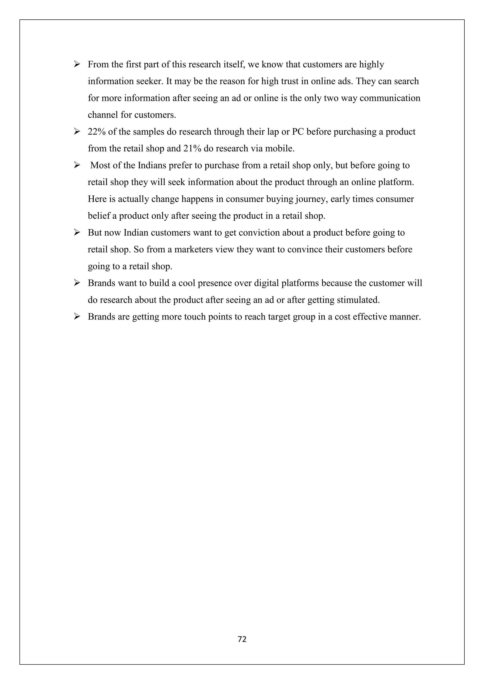 72
 From the first part of this research itself, we know that customers are highly
information seeker. It may be the reason for high trust in online ads. They can search
for more information after seeing an ad or online is the only two way communication
channel for customers.
 22% of the samples do research through their lap or PC before purchasing a product
from the retail shop and 21% do research via mobile.
 Most of the Indians prefer to purchase from a retail shop only, but before going to
retail shop they will seek information about the product through an online platform.
Here is actually change happens in consumer buying journey, early times consumer
belief a product only after seeing the product in a retail shop.
 But now Indian customers want to get conviction about a product before going to
retail shop. So from a marketers view they want to convince their customers before
going to a retail shop.
 Brands want to build a cool presence over digital platforms because the customer will
do research about the product after seeing an ad or after getting stimulated.
 Brands are getting more touch points to reach target group in a cost effective manner.
 