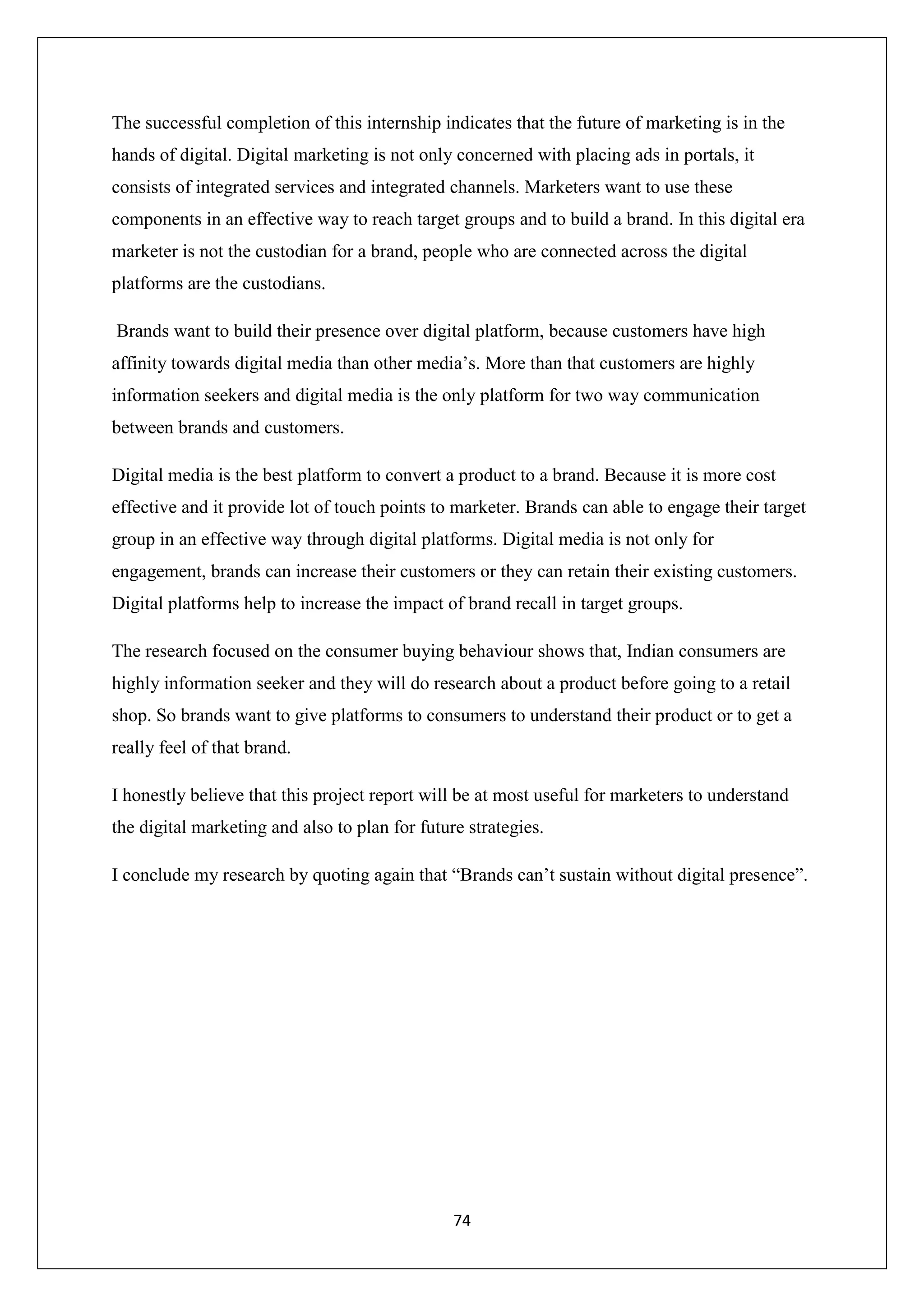 74
The successful completion of this internship indicates that the future of marketing is in the
hands of digital. Digital marketing is not only concerned with placing ads in portals, it
consists of integrated services and integrated channels. Marketers want to use these
components in an effective way to reach target groups and to build a brand. In this digital era
marketer is not the custodian for a brand, people who are connected across the digital
platforms are the custodians.
Brands want to build their presence over digital platform, because customers have high
affinity towards digital media than other media’s. More than that customers are highly
information seekers and digital media is the only platform for two way communication
between brands and customers.
Digital media is the best platform to convert a product to a brand. Because it is more cost
effective and it provide lot of touch points to marketer. Brands can able to engage their target
group in an effective way through digital platforms. Digital media is not only for
engagement, brands can increase their customers or they can retain their existing customers.
Digital platforms help to increase the impact of brand recall in target groups.
The research focused on the consumer buying behaviour shows that, Indian consumers are
highly information seeker and they will do research about a product before going to a retail
shop. So brands want to give platforms to consumers to understand their product or to get a
really feel of that brand.
I honestly believe that this project report will be at most useful for marketers to understand
the digital marketing and also to plan for future strategies.
I conclude my research by quoting again that “Brands can’t sustain without digital presence”.
 