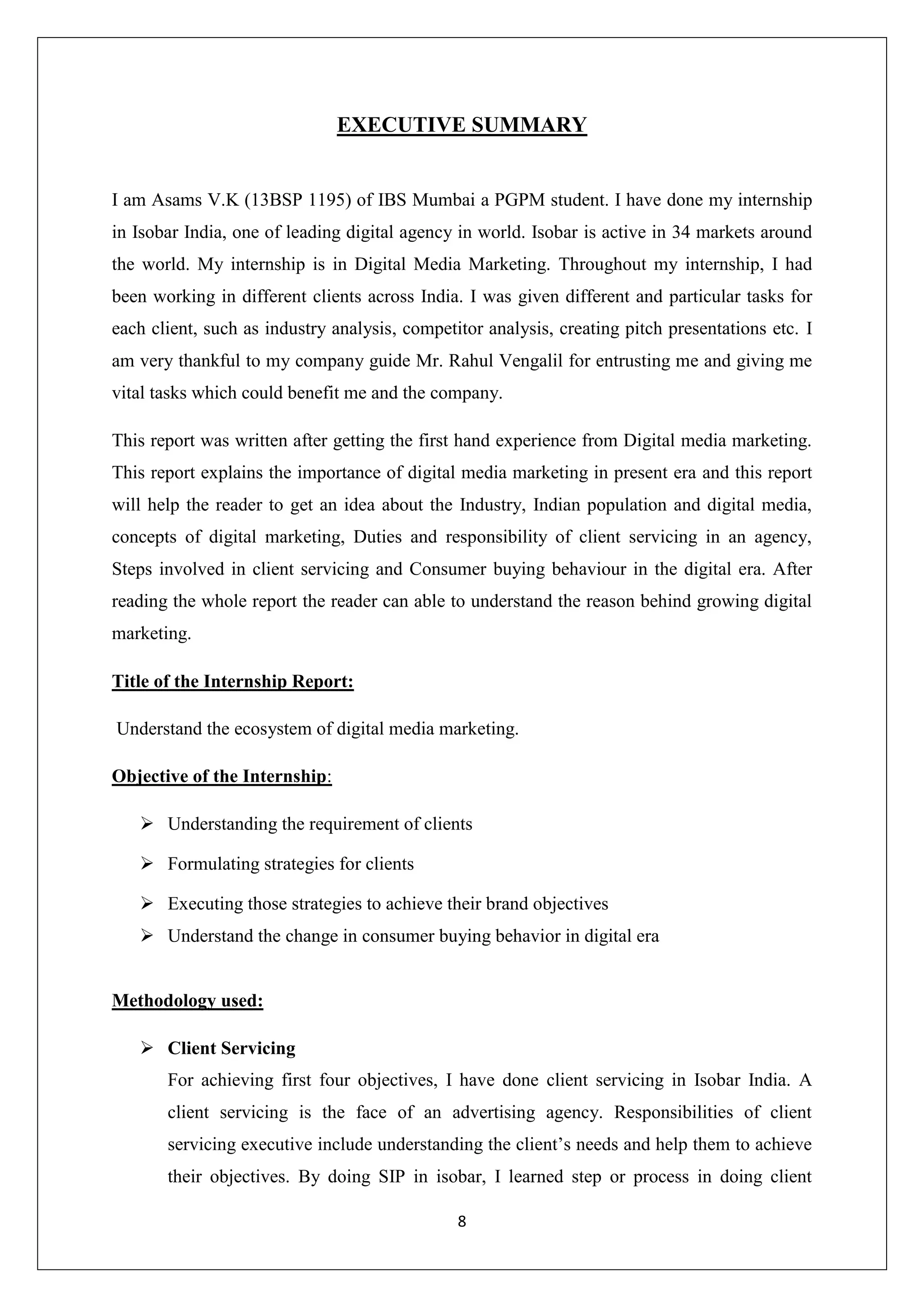 8
EXECUTIVE SUMMARY
I am Asams V.K (13BSP 1195) of IBS Mumbai a PGPM student. I have done my internship
in Isobar India, one of leading digital agency in world. Isobar is active in 34 markets around
the world. My internship is in Digital Media Marketing. Throughout my internship, I had
been working in different clients across India. I was given different and particular tasks for
each client, such as industry analysis, competitor analysis, creating pitch presentations etc. I
am very thankful to my company guide Mr. Rahul Vengalil for entrusting me and giving me
vital tasks which could benefit me and the company.
This report was written after getting the first hand experience from Digital media marketing.
This report explains the importance of digital media marketing in present era and this report
will help the reader to get an idea about the Industry, Indian population and digital media,
concepts of digital marketing, Duties and responsibility of client servicing in an agency,
Steps involved in client servicing and Consumer buying behaviour in the digital era. After
reading the whole report the reader can able to understand the reason behind growing digital
marketing.
Title of the Internship Report:
Understand the ecosystem of digital media marketing.
Objective of the Internship:
 Understanding the requirement of clients
 Formulating strategies for clients
 Executing those strategies to achieve their brand objectives
 Understand the change in consumer buying behavior in digital era
Methodology used:
 Client Servicing
For achieving first four objectives, I have done client servicing in Isobar India. A
client servicing is the face of an advertising agency. Responsibilities of client
servicing executive include understanding the client’s needs and help them to achieve
their objectives. By doing SIP in isobar, I learned step or process in doing client
 