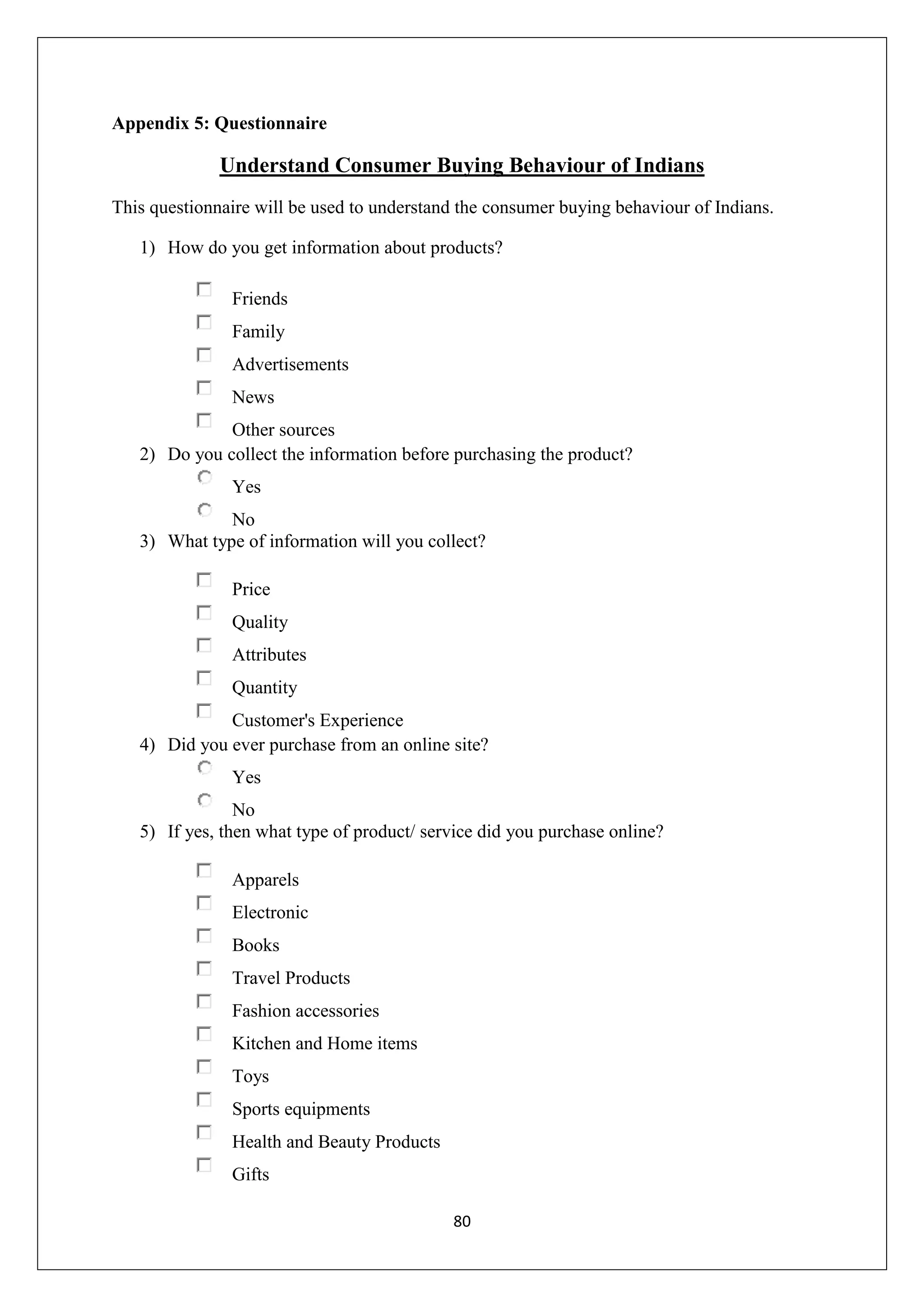 80
Appendix 5: Questionnaire
Understand Consumer Buying Behaviour of Indians
This questionnaire will be used to understand the consumer buying behaviour of Indians.
1) How do you get information about products?
Friends
Family
Advertisements
News
Other sources
2) Do you collect the information before purchasing the product?
Yes
No
3) What type of information will you collect?
Price
Quality
Attributes
Quantity
Customer's Experience
4) Did you ever purchase from an online site?
Yes
No
5) If yes, then what type of product/ service did you purchase online?
Apparels
Electronic
Books
Travel Products
Fashion accessories
Kitchen and Home items
Toys
Sports equipments
Health and Beauty Products
Gifts
 