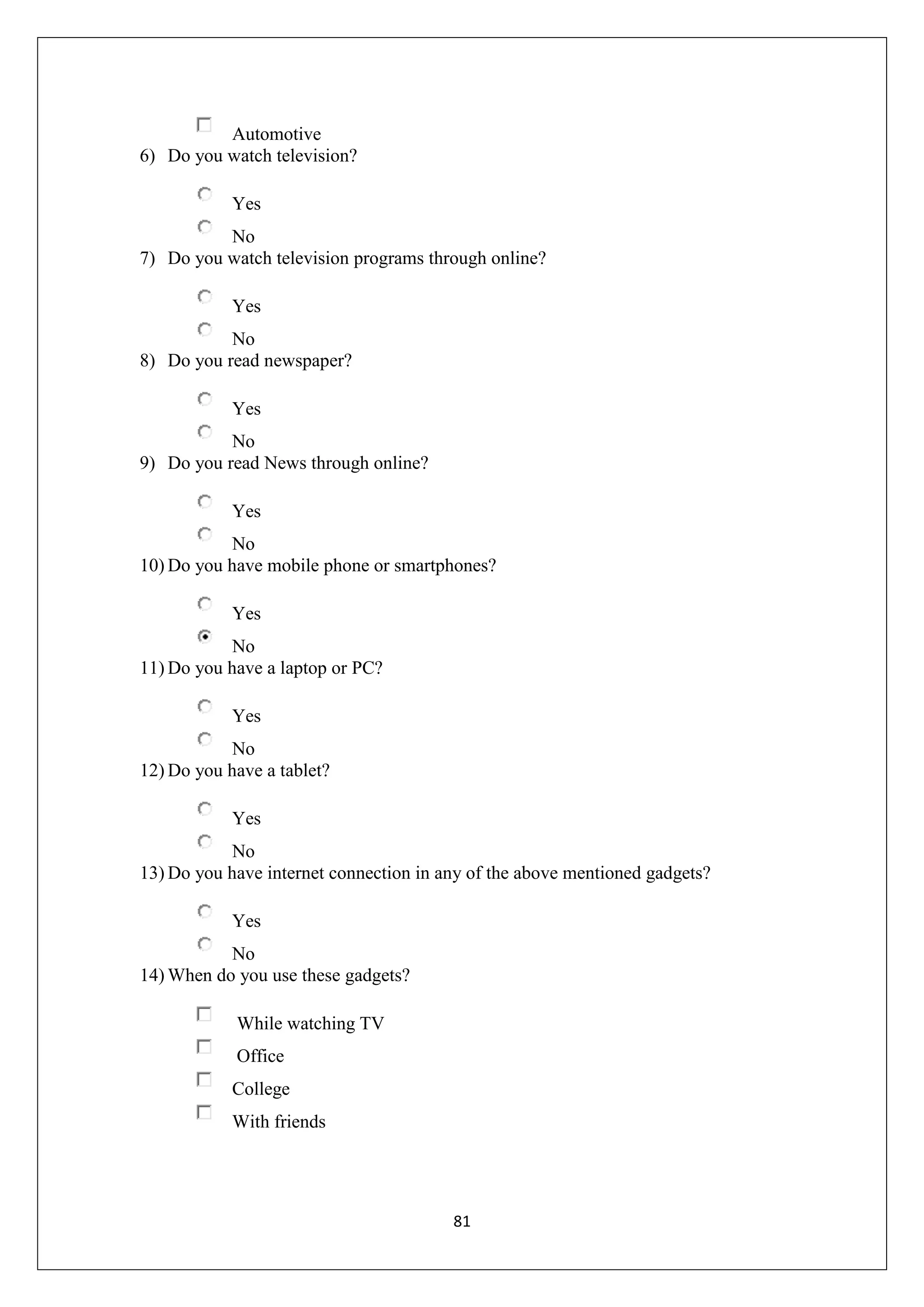 81
Automotive
6) Do you watch television?
Yes
No
7) Do you watch television programs through online?
Yes
No
8) Do you read newspaper?
Yes
No
9) Do you read News through online?
Yes
No
10) Do you have mobile phone or smartphones?
Yes
No
11) Do you have a laptop or PC?
Yes
No
12) Do you have a tablet?
Yes
No
13) Do you have internet connection in any of the above mentioned gadgets?
Yes
No
14) When do you use these gadgets?
While watching TV
Office
College
With friends
 