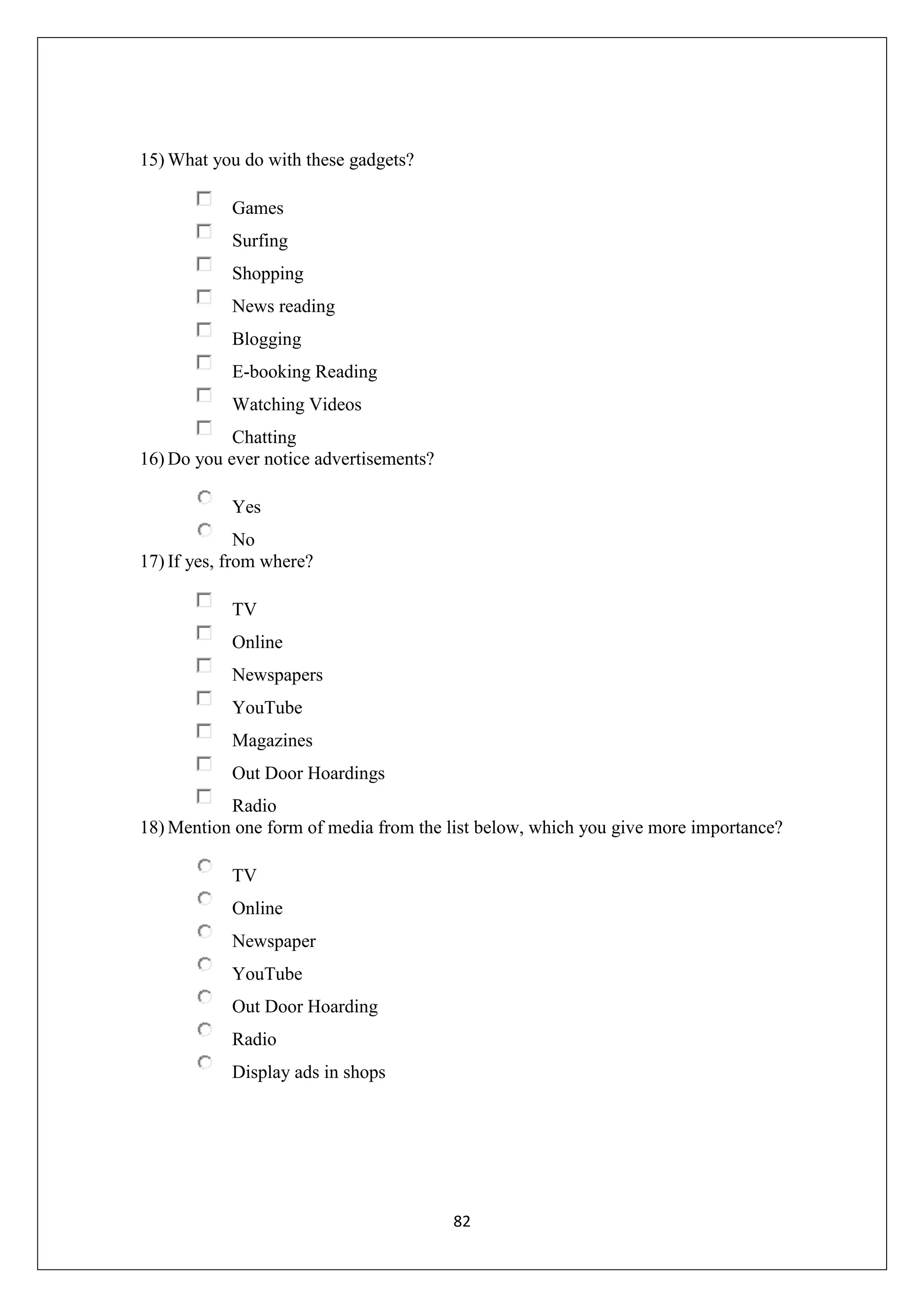 82
15) What you do with these gadgets?
Games
Surfing
Shopping
News reading
Blogging
E-booking Reading
Watching Videos
Chatting
16) Do you ever notice advertisements?
Yes
No
17) If yes, from where?
TV
Online
Newspapers
YouTube
Magazines
Out Door Hoardings
Radio
18) Mention one form of media from the list below, which you give more importance?
TV
Online
Newspaper
YouTube
Out Door Hoarding
Radio
Display ads in shops
 
