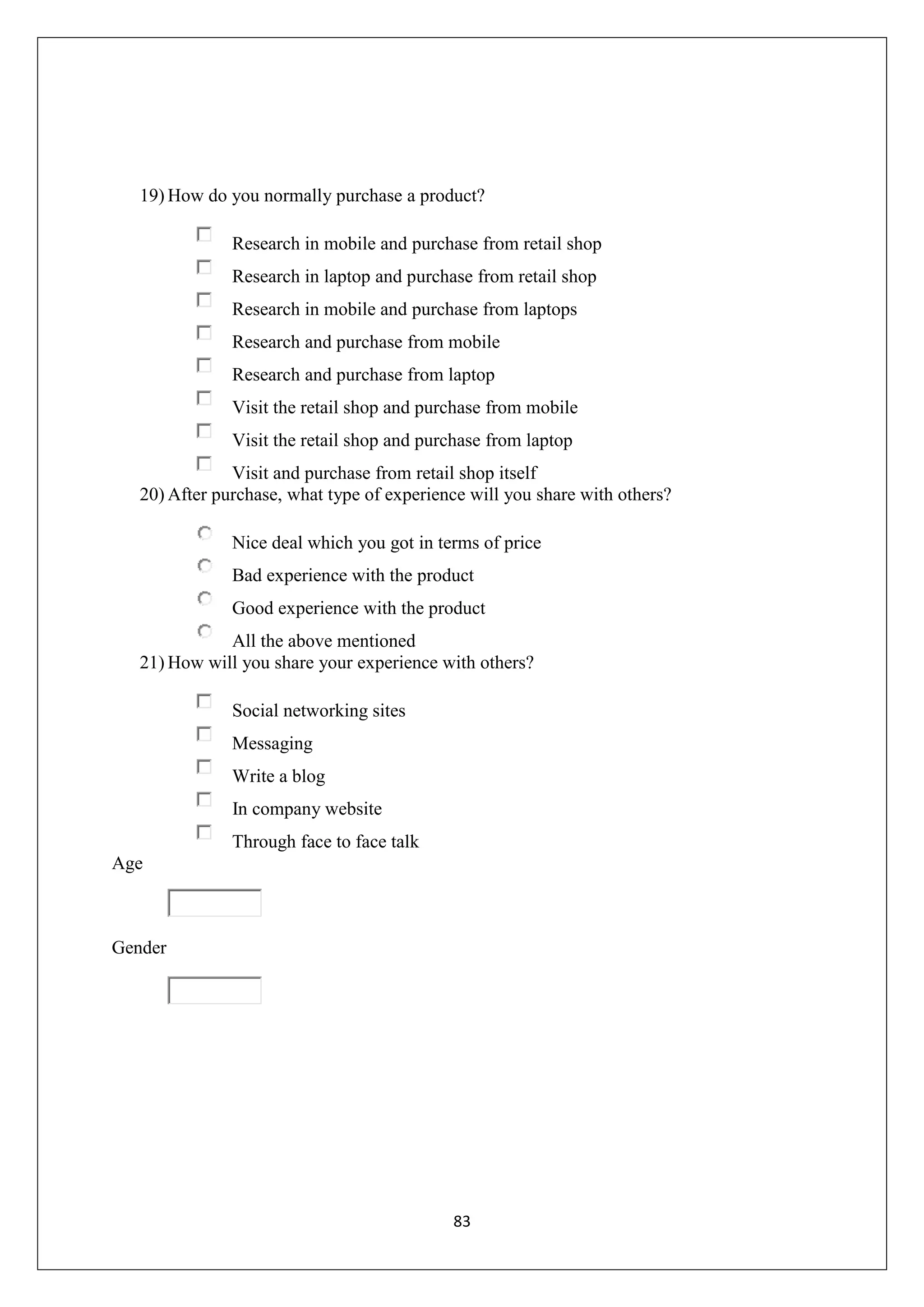 83
19) How do you normally purchase a product?
Research in mobile and purchase from retail shop
Research in laptop and purchase from retail shop
Research in mobile and purchase from laptops
Research and purchase from mobile
Research and purchase from laptop
Visit the retail shop and purchase from mobile
Visit the retail shop and purchase from laptop
Visit and purchase from retail shop itself
20) After purchase, what type of experience will you share with others?
Nice deal which you got in terms of price
Bad experience with the product
Good experience with the product
All the above mentioned
21) How will you share your experience with others?
Social networking sites
Messaging
Write a blog
In company website
Through face to face talk
Age
Gender
 