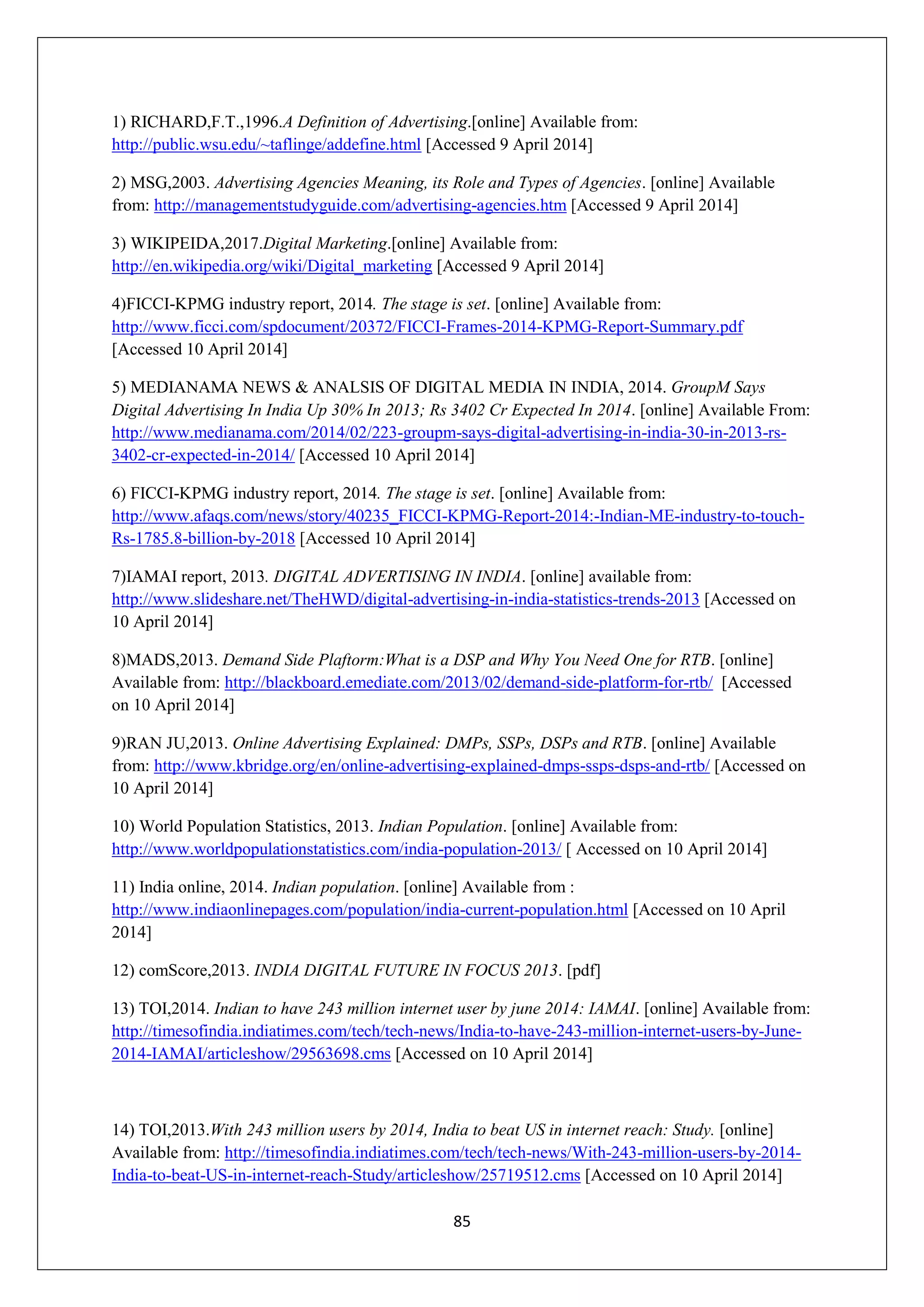 85
1) RICHARD,F.T.,1996.A Definition of Advertising.[online] Available from:
http://public.wsu.edu/~taflinge/addefine.html [Accessed 9 April 2014]
2) MSG,2003. Advertising Agencies Meaning, its Role and Types of Agencies. [online] Available
from: http://managementstudyguide.com/advertising-agencies.htm [Accessed 9 April 2014]
3) WIKIPEIDA,2017.Digital Marketing.[online] Available from:
http://en.wikipedia.org/wiki/Digital_marketing [Accessed 9 April 2014]
4)FICCI-KPMG industry report, 2014. The stage is set. [online] Available from:
http://www.ficci.com/spdocument/20372/FICCI-Frames-2014-KPMG-Report-Summary.pdf
[Accessed 10 April 2014]
5) MEDIANAMA NEWS & ANALSIS OF DIGITAL MEDIA IN INDIA, 2014. GroupM Says
Digital Advertising In India Up 30% In 2013; Rs 3402 Cr Expected In 2014. [online] Available From:
http://www.medianama.com/2014/02/223-groupm-says-digital-advertising-in-india-30-in-2013-rs-
3402-cr-expected-in-2014/ [Accessed 10 April 2014]
6) FICCI-KPMG industry report, 2014. The stage is set. [online] Available from:
http://www.afaqs.com/news/story/40235_FICCI-KPMG-Report-2014:-Indian-ME-industry-to-touch-
Rs-1785.8-billion-by-2018 [Accessed 10 April 2014]
7)IAMAI report, 2013. DIGITAL ADVERTISING IN INDIA. [online] available from:
http://www.slideshare.net/TheHWD/digital-advertising-in-india-statistics-trends-2013 [Accessed on
10 April 2014]
8)MADS,2013. Demand Side Plaftorm:What is a DSP and Why You Need One for RTB. [online]
Available from: http://blackboard.emediate.com/2013/02/demand-side-platform-for-rtb/ [Accessed
on 10 April 2014]
9)RAN JU,2013. Online Advertising Explained: DMPs, SSPs, DSPs and RTB. [online] Available
from: http://www.kbridge.org/en/online-advertising-explained-dmps-ssps-dsps-and-rtb/ [Accessed on
10 April 2014]
10) World Population Statistics, 2013. Indian Population. [online] Available from:
http://www.worldpopulationstatistics.com/india-population-2013/ [ Accessed on 10 April 2014]
11) India online, 2014. Indian population. [online] Available from :
http://www.indiaonlinepages.com/population/india-current-population.html [Accessed on 10 April
2014]
12) comScore,2013. INDIA DIGITAL FUTURE IN FOCUS 2013. [pdf]
13) TOI,2014. Indian to have 243 million internet user by june 2014: IAMAI. [online] Available from:
http://timesofindia.indiatimes.com/tech/tech-news/India-to-have-243-million-internet-users-by-June-
2014-IAMAI/articleshow/29563698.cms [Accessed on 10 April 2014]
14) TOI,2013.With 243 million users by 2014, India to beat US in internet reach: Study. [online]
Available from: http://timesofindia.indiatimes.com/tech/tech-news/With-243-million-users-by-2014-
India-to-beat-US-in-internet-reach-Study/articleshow/25719512.cms [Accessed on 10 April 2014]
 