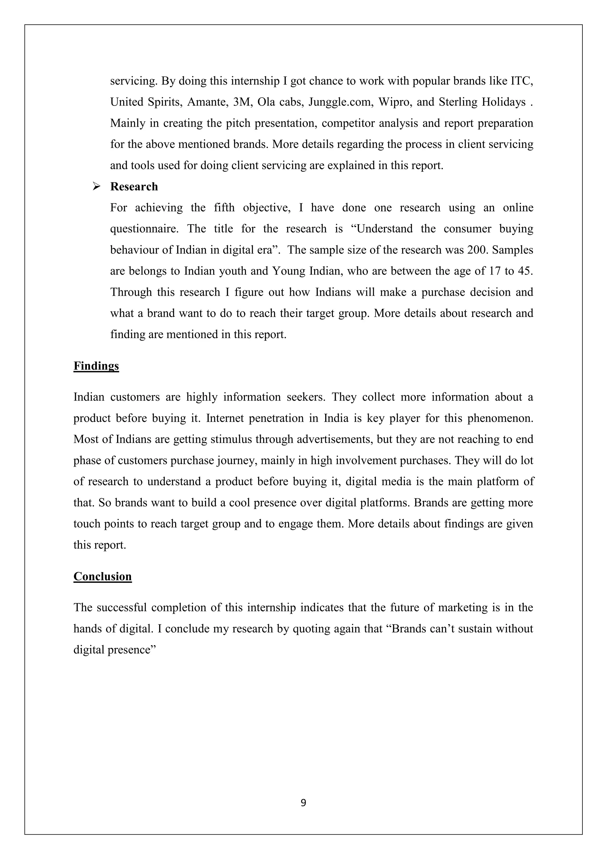 9
servicing. By doing this internship I got chance to work with popular brands like ITC,
United Spirits, Amante, 3M, Ola cabs, Junggle.com, Wipro, and Sterling Holidays .
Mainly in creating the pitch presentation, competitor analysis and report preparation
for the above mentioned brands. More details regarding the process in client servicing
and tools used for doing client servicing are explained in this report.
 Research
For achieving the fifth objective, I have done one research using an online
questionnaire. The title for the research is “Understand the consumer buying
behaviour of Indian in digital era”. The sample size of the research was 200. Samples
are belongs to Indian youth and Young Indian, who are between the age of 17 to 45.
Through this research I figure out how Indians will make a purchase decision and
what a brand want to do to reach their target group. More details about research and
finding are mentioned in this report.
Findings
Indian customers are highly information seekers. They collect more information about a
product before buying it. Internet penetration in India is key player for this phenomenon.
Most of Indians are getting stimulus through advertisements, but they are not reaching to end
phase of customers purchase journey, mainly in high involvement purchases. They will do lot
of research to understand a product before buying it, digital media is the main platform of
that. So brands want to build a cool presence over digital platforms. Brands are getting more
touch points to reach target group and to engage them. More details about findings are given
this report.
Conclusion
The successful completion of this internship indicates that the future of marketing is in the
hands of digital. I conclude my research by quoting again that “Brands can’t sustain without
digital presence”
 