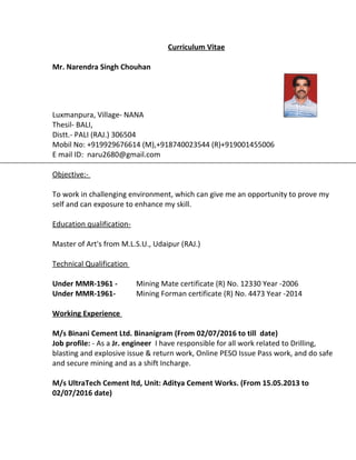 Curriculum Vitae
Mr. Narendra Singh Chouhan
Luxmanpura, Village- NANA
Thesil- BALI,
Distt.- PALI (RAJ.) 306504
Mobil No: +919929676614 (M),+918740023544 (R)+919001455006
E mail ID: naru2680@gmail.com
Objective:-
To work in challenging environment, which can give me an opportunity to prove my
self and can exposure to enhance my skill.
Education qualification-
Master of Art's from M.L.S.U., Udaipur (RAJ.)
Technical Qualification
Under MMR-1961 - Mining Mate certificate (R) No. 12330 Year -2006
Under MMR-1961- Mining Forman certificate (R) No. 4473 Year -2014
Working Experience
M/s Binani Cement Ltd. Binanigram (From 02/07/2016 to till date)
Job profile: - As a Jr. engineer I have responsible for all work related to Drilling,
blasting and explosive issue & return work, Online PESO Issue Pass work, and do safe
and secure mining and as a shift Incharge.
M/s UltraTech Cement ltd, Unit: Aditya Cement Works. (From 15.05.2013 to
02/07/2016 date)
 