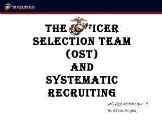The Officer
SelecTiOn Team
(OST)
and
SySTemaTic
recruiTing
MGySgt Archibeque, R.
RI, RS Los Angels
 
