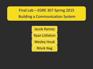 Final Lab – EGRE 307 Spring 2015
Building a Communication System
Jacob Ramey
Ryan Littleton
Wesley Houk
Ritvik Nag
 