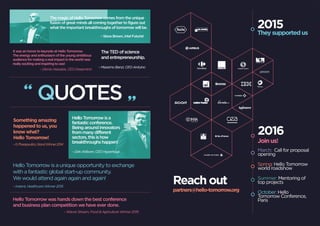 It was an honor to keynote at Hello Tomorrow.
The energy and enthusiasm of the young ambitious
audience for making a real impact in the world was
really exciting and inspiring to see!
Hello Tomorrow is a unique opportunity to exchange
with a fantastic global start-up community.
We would attend again again and again!
QUOTES
– Demis Hassabis, CEO Deepmind
The magic of Hello Tomorrow comes from the unique
fusion of great minds all coming together to figure out
what the important breakthroughs of tomorrow will be.
The TED of science
and entrepreneurship.
– Massimo Banzi, CEO Arduino
– Steve Brown, Intel Futurist
– Instent, Healthcare Winner 2015
Hello Tomorrow was hands down the best conference
and business plan competition we have ever done.
– Wavve Stream, Food & Agriculture Winner 2015
HelloTomorrowisa
fantasticconference.
Beingaroundinnovators
frommanydifferent
sectors,thisishow
breakthroughshappen!–G-Therapeutics,GrandWinner2014
– Dirk Ahlborn, CEO Hyperloop
Something amazing
happened to us, you
know what?
Hello Tomorrow!
2015
They supported us
Reach out
partners@hello-tomorrow.org
March: Call for proposal
opening
Spring: Hello Tomorrow
world roadshow
Summer: Mentoring of
top projects
October: Hello
Tomorrow Conference,
Paris
2016
Join us!
 
