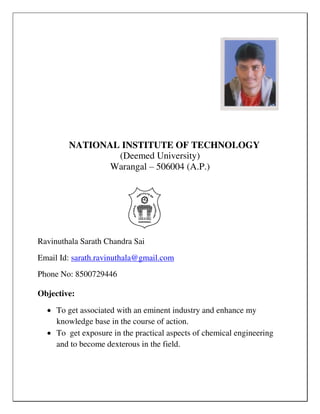 NATIONAL INSTITUTE OF TECHNOLOGY
(Deemed University)
Warangal – 506004 (A.P.)
Ravinuthala Sarath Chandra Sai
Email Id: sarath.ravinuthala@gmail.com
Phone No: 8500729446
Objective:
 To get associated with an eminent industry and enhance my
knowledge base in the course of action.
 To get exposure in the practical aspects of chemical engineering
and to become dexterous in the field.
 
