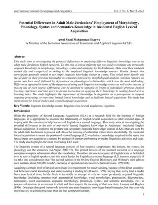 International Journal of Language and Linguistics Vol. 3, No. 1; March 2016
1
Potential Differences in Adult Male Jordanians’ Employment of Morphology,
Phonology, Syntax and Semantics-Knowledge in Incidental English Lexical
Acquisition
Awni Shati Mohammad Etaywe
A Member of the Jordanian Association of Translators and Applied Linguists-JATAL
Abstract
This study aims at investigating the potential differences in employing different linguistic knowledge sources by
adult male Jordanian English speakers. To this end, a lexical inferring test was used to instigate any previously
acquired knowledge in morphology, phonology, syntax and semantics by 16 Jordanians. Data were then analyzed
statistically and categorized according to the employed linguistic knowledge sources. Results showed that
participants generally tended to use single linguistic knowledge source at a time. They relied more heavily and
successfully on their previous knowledge in semantics followed by morphological analysis, whereas reliance on
syntax was least used, followed by dependence on phonological relationships which was the most misleading.
Differences appeared in terms of the frequency of using each linguistic knowledge source as well as the success of
making use of each source. Differences can be ascribed to variance in length of individual's previous English
learning experience and time given to formal instruction on applying their knowledge to reading-based lexical
learning tasks. The study highlights the importance of knowledge in linguistics as a prerequisite to support
cognitive processing, to overcome limited lexical knowledge and to facilitate lexical acquisition. The study has
implications for lexical studies and second language acquisition.
Key Words: linguistic knowledge source, linguistic clue, lexical acquisition, cognition.
Introduction
Given the popularity of Second Language Acquisition (SLA) as a research field for the learning of foreign
languages, it is appropriate to examine the relationship of English lexical acquisition to other relevant areas of
inquiry with the intention to help learners of English as a second language. This study aims at investigating the
potential differences in the role of previously learned linguistic knowledge in Jordanians’ incidental English
lexical acquisition. It explores the primary and secondary linguistic knowledge sources (LKSs) that are used by
the adult male Jordanians to process and obtain the meaning of unfamiliar lexical items incidentally. By incidental
lexical acquisition is meant the portion of second language (L2) vocabulary knowledge acquired in the sense that
lexical items are acquired as a natural by-product of learners performing everyday linguistics activities and tasks.
The study also highlights the most misleading LKS used.
The linguistic system of a natural language consists of four essential components: the lexicon, the syntax, the
phonology and the semantics (Al-Najjar, 2007:15). The printed lexicon of the standard sociolect of a language
comprises complex information about the vocabulary. Therefore, for one to acquire all English lexis is farfetched
even to native English speakers, and it is much harder for English as a second language (L2) learners, especially if
we take into consideration that "the second edition of the Oxford English Dictionary and Webster's third edition
each contains about 500,000 words", exclusive of specialized and scientific terms (Davies, 1999:108).
Acquiring a certain level of lexical knowledge is a requirement for understanding, because of the direct causality-
link between lexical knowledge and understanding a reading text (Laufer, 1992). Saying that, every time a reader
faces new lexical item, he/she finds it inevitable to attempt to rely on some previously acquired linguistic
knowledge (including sentence-level grammatical knowledge, word morphology, punctuation, discourse/text,
homonymy, word associations, cognates, morphology, phonology, syntax, and semantic knowledge, etc.) to
process information in an attempt to elicit and then acquire the meaning of that new item. Lawson and Hogben
(1996:106) argue that good learners do not only use more linguistic knowledge-based strategies, but they also rely
more heavily on certain processes than the less competent learners.
 