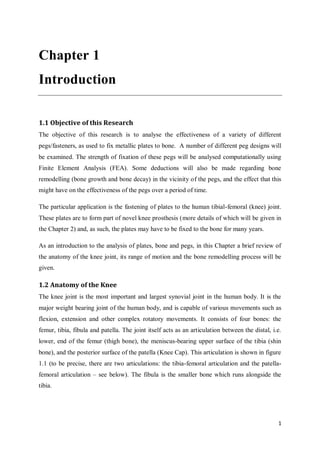1
Chapter 1
Introduction
1.1 Objective of this Research
The objective of this research is to analyse the effectiveness of a variety of different
pegs/fasteners, as used to fix metallic plates to bone. A number of different peg designs will
be examined. The strength of fixation of these pegs will be analysed computationally using
Finite Element Analysis (FEA). Some deductions will also be made regarding bone
remodelling (bone growth and bone decay) in the vicinity of the pegs, and the effect that this
might have on the effectiveness of the pegs over a period of time.
The particular application is the fastening of plates to the human tibial-femoral (knee) joint.
These plates are to form part of novel knee prosthesis (more details of which will be given in
the Chapter 2) and, as such, the plates may have to be fixed to the bone for many years.
As an introduction to the analysis of plates, bone and pegs, in this Chapter a brief review of
the anatomy of the knee joint, its range of motion and the bone remodelling process will be
given.
1.2 Anatomy of the Knee
The knee joint is the most important and largest synovial joint in the human body. It is the
major weight bearing joint of the human body, and is capable of various movements such as
flexion, extension and other complex rotatory movements. It consists of four bones: the
femur, tibia, fibula and patella. The joint itself acts as an articulation between the distal, i.e.
lower, end of the femur (thigh bone), the meniscus-bearing upper surface of the tibia (shin
bone), and the posterior surface of the patella (Knee Cap). This articulation is shown in figure
1.1 (to be precise, there are two articulations: the tibia-femoral articulation and the patella-
femoral articulation – see below). The fibula is the smaller bone which runs alongside the
tibia.
 