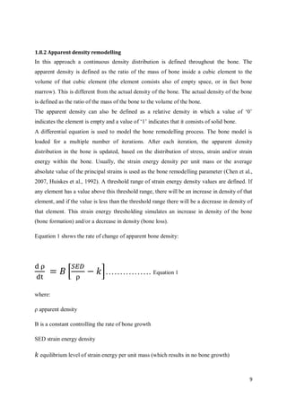 9
1.8.2 Apparent density remodelling
In this approach a continuous density distribution is defined throughout the bone. The
apparent density is defined as the ratio of the mass of bone inside a cubic element to the
volume of that cubic element (the element consists also of empty space, or in fact bone
marrow). This is different from the actual density of the bone. The actual density of the bone
is defined as the ratio of the mass of the bone to the volume of the bone.
The apparent density can also be defined as a relative density in which a value of ‘0’
indicates the element is empty and a value of ‘1’ indicates that it consists of solid bone.
A differential equation is used to model the bone remodelling process. The bone model is
loaded for a multiple number of iterations. After each iteration, the apparent density
distribution in the bone is updated, based on the distribution of stress, strain and/or strain
energy within the bone. Usually, the strain energy density per unit mass or the average
absolute value of the principal strains is used as the bone remodelling parameter (Chen et al.,
2007, Huiskes et al., 1992). A threshold range of strain energy density values are defined. If
any element has a value above this threshold range, there will be an increase in density of that
element, and if the value is less than the threshold range there will be a decrease in density of
that element. This strain energy thresholding simulates an increase in density of the bone
(bone formation) and/or a decrease in density (bone loss).
Equation 1 shows the rate of change of apparent bone density:
d ρ
dt
= 𝐵 [
𝑆𝐸𝐷
ρ
− 𝑘]……………. Equation 1
where:
ρ apparent density
B is a constant controlling the rate of bone growth
SED strain energy density
𝑘 equilibrium level of strain energy per unit mass (which results in no bone growth)
 