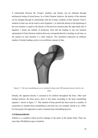 10
A relationship between the Young’s modulus and density can be obtained through
mechanical testing of actual bones. In a Finite Element Analysis, the density of the material
can be changed through its relationship with the Young’s modulus of that material. Euler’s
method of order one can be used to solve Equation 1, in which the density at the beginning of
the next iteration is equal to the density of the previous iteration plus the right hand side of
Equation 1 (times the number of iterations). Note that the loading in any one iteration
represented in Finite Element Analysis does not correspond directly to loading in real time, as
the analysis at each iteration is a static analysis. The simulation represents an arbitrary
number of similar loading cycles over an arbitrary amount of time.
Figure1.7 : The bone remodelling process is simulated in femur after 500 loading iterations (Jacobs et al.,
1995)
Initially, the apparent density is assumed to be uniform throughout the bone. After each
loading iteration, the bone grows more or less dense according to the bone remodelling
equation 1 shown in figure 1.7. This method of bone growth has been used by a number of
researchers to simulate bone remodelling in real time (see, for example, Jacobs et al., 1995).
For this project this approach is used to simulate bone remodelling process.
1.9 Osteoarthritis
Arthritis is a condition which involves damage to the joints in the human body. There are
more than 100 different types of arthritis.
 