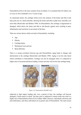 11
Osteoarthritis (OA) is the most common form of arthritis. It is estimated that OA affects one
in every six New Zealanders over 15 years of age.
As mentioned earlier, the cartilage which covers the surfaces of the femur and tibia in the
knee joint acts as a shock absorber, allowing the femur and tibia to glide more smoothly over
each other (Buckwalter and Mankin 1998). In Osteoarthritis, this cartilage is degenerated or
damaged, which allows the femur and tibia to rub directly against each, resulting in pain,
inflammation and restriction in movement of the knee.
There are various factors which can lead to Osteoarthritis, including:
 Age
 Obesity
 Cartilage Injury
 Mechanical wear and tear.
 Bone deformity
There is a strong correlation between age and Osteoarthritis; aging leads to changes and
deterioration in the cartilage (Buckwalter and Mankin 1998). Aging is not the only factor
which contributes to Osteoarthritis. Cartilage can also be damaged when it is subjected to
higher rates of torsional and direct loading. Certain activities will involve the cartilage being
Figure 1.6: Osteoarthritis (WebMD, LLC)
subjected to high impact loading and, over a period of time, the cartilage will become
damaged. Certain sports in which the knee joint is subjected to intense loads also lead to a
higher risk of Osteoarthritis (Floris P.J.G Lafeber 2006). However, individuals with bone and
joint deformities, and obese individuals are at greater risk of Osteoarthritis. The main reason
 