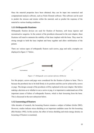 13
Once the material properties have been obtained, they can be input into numerical and
computational analysis software, such as Finite Element software. This software can be used
to predict the stresses and strains within the material, and so predict the response of the
material to various loading conditions.
1.11 Orthopaedic fixations
Orthopaedic fixation devices are used for fixation of fractures, soft tissue injuries and
reconstructive surgeries. In the context of the prosthesis discussed in the next chapter, these
fixations will need to maintain the stability of the knee implant with the bone. They must be
strong enough to hold the knee implant and bone together and allow mobilization of the
patient.
There are various types of orthopaedic fixators such screws, pegs and nails; examples are
displayed in figure 1.7 below.
Figure 1.7: Orthopaedic screw and pin reference (Ortho.in)
For this project, screws and pegs were considered for the fixation of plates to bone. This is
because the prosthesis has to be held firmly in its position and this can be achieved by screws
or pegs. The design concept of the prosthesis will be explained in the next chapter. But before
making a decision as to whether to use a screw or peg, it is important to understand one of the
important causes of failure of orthopaedic fixators, which is their loosening from the bone.
This is discussed in the next subsection below.
1.12 Loosening of fixators
After decades of research, the loosening fixators remains a subject of debate (Gefen 2002).
However, studies indicate stress shielding as an important candidate cause for this loosening
(Rik Huiskes 1992). In this section, the effect of stress shielding and strain energy density on
loosening of fixators is examined.
 